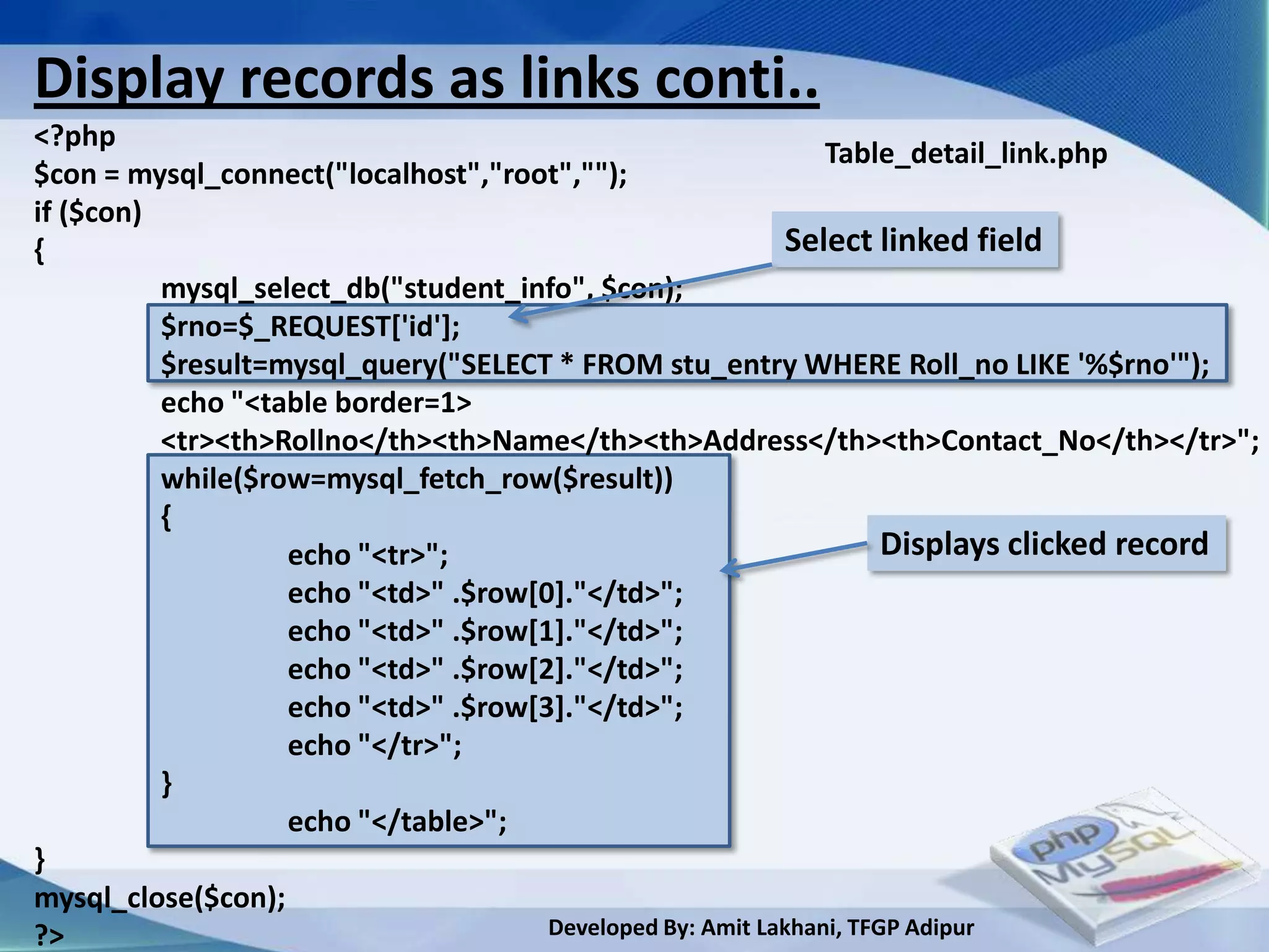 Display records as links conti..
<?php
                                                               Table_detail_link.php
$con = mysql_connect("localhost","root","");
if ($con)
{                                                          Select linked field
          mysql_select_db("student_info", $con);
          $rno=$_REQUEST['id'];
          $result=mysql_query("SELECT * FROM stu_entry WHERE Roll_no LIKE '%$rno'");
          echo "<table border=1>
          <tr><th>Rollno</th><th>Name</th><th>Address</th><th>Contact_No</th></tr>";
          while($row=mysql_fetch_row($result))
          {
                   echo "<tr>";                                      Displays clicked record
                   echo "<td>" .$row[0]."</td>";
                   echo "<td>" .$row[1]."</td>";
                   echo "<td>" .$row[2]."</td>";
                   echo "<td>" .$row[3]."</td>";
                   echo "</tr>";
          }
                   echo "</table>";
}
mysql_close($con);
?>                                    Developed By: Amit Lakhani, TFGP Adipur
 