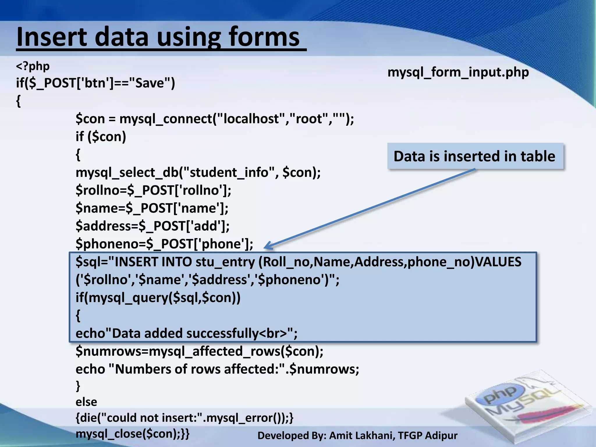 Insert data using forms
<?php                                                  mysql_form_input.php
if($_POST['btn']=="Save")
{
         $con = mysql_connect("localhost","root","");
         if ($con)
         {                                              Data is inserted in table
         mysql_select_db("student_info", $con);
         $rollno=$_POST['rollno'];
         $name=$_POST['name'];
         $address=$_POST['add'];
         $phoneno=$_POST['phone'];
         $sql="INSERT INTO stu_entry (Roll_no,Name,Address,phone_no)VALUES
         ('$rollno','$name','$address','$phoneno')";
         if(mysql_query($sql,$con))
         {
         echo"Data added successfully<br>";
         $numrows=mysql_affected_rows($con);
         echo "Numbers of rows affected:".$numrows;
        }
        else
        {die("could not insert:".mysql_error());}
        mysql_close($con);}}             Developed By: Amit Lakhani, TFGP Adipur
 