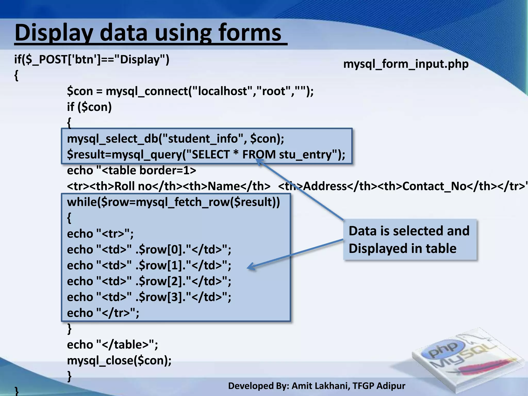 Display data using forms
if($_POST['btn']=="Display")                           mysql_form_input.php
{
         $con = mysql_connect("localhost","root","");
         if ($con)
         {
         mysql_select_db("student_info", $con);
         $result=mysql_query("SELECT * FROM stu_entry");
         echo "<table border=1>
         <tr><th>Roll no</th><th>Name</th> <th>Address</th><th>Contact_No</th></tr>"
         while($row=mysql_fetch_row($result))
         {
         echo "<tr>";                                    Data is selected and
         echo "<td>" .$row[0]."</td>";                   Displayed in table
         echo "<td>" .$row[1]."</td>";
         echo "<td>" .$row[2]."</td>";
         echo "<td>" .$row[3]."</td>";
         echo "</tr>";
         }
         echo "</table>";
         mysql_close($con);
         }
                                  Developed By: Amit Lakhani, TFGP Adipur
 
