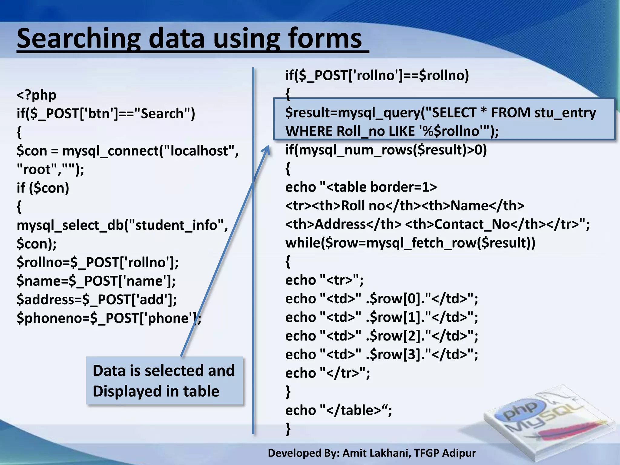 Searching data using forms
                                       if($_POST['rollno']==$rollno)
<?php                                  {
if($_POST['btn']=="Search")            $result=mysql_query("SELECT * FROM stu_entry
{                                      WHERE Roll_no LIKE '%$rollno'");
$con = mysql_connect("localhost",      if(mysql_num_rows($result)>0)
"root","");                            {
if ($con)                              echo "<table border=1>
{                                      <tr><th>Roll no</th><th>Name</th>
mysql_select_db("student_info",        <th>Address</th> <th>Contact_No</th></tr>";
$con);                                 while($row=mysql_fetch_row($result))
$rollno=$_POST['rollno'];              {
$name=$_POST['name'];                  echo "<tr>";
$address=$_POST['add'];                echo "<td>" .$row[0]."</td>";
$phoneno=$_POST['phone'];              echo "<td>" .$row[1]."</td>";
                                       echo "<td>" .$row[2]."</td>";
                                       echo "<td>" .$row[3]."</td>";
           Data is selected and        echo "</tr>";
           Displayed in table          }
                                       echo "</table>“;
                                       }
                                    Developed By: Amit Lakhani, TFGP Adipur
 