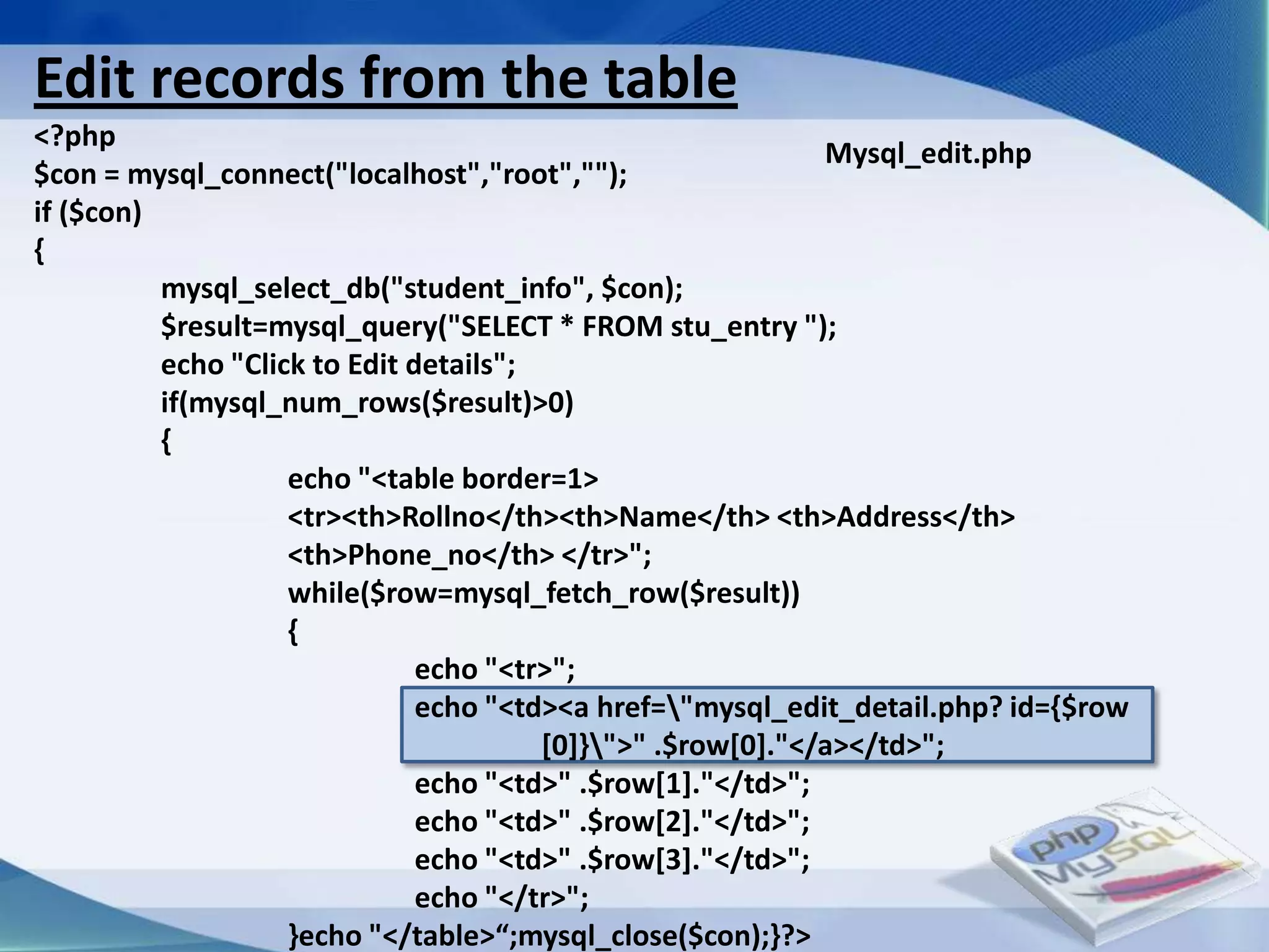 Edit records from the table
<?php
                                                             Mysql_edit.php
$con = mysql_connect("localhost","root","");
if ($con)
{
          mysql_select_db("student_info", $con);
          $result=mysql_query("SELECT * FROM stu_entry ");
          echo "Click to Edit details";
          if(mysql_num_rows($result)>0)
          {
                    echo "<table border=1>
                    <tr><th>Rollno</th><th>Name</th> <th>Address</th>
                    <th>Phone_no</th> </tr>";
                    while($row=mysql_fetch_row($result))
                    {
                               echo "<tr>";
                               echo "<td><a href="mysql_edit_detail.php? id={$row
                                        [0]}">" .$row[0]."</a></td>";
                               echo "<td>" .$row[1]."</td>";
                               echo "<td>" .$row[2]."</td>";
                               echo "<td>" .$row[3]."</td>";
                               echo "</tr>";
                    }echo "</table>“;mysql_close($con);}?>
 