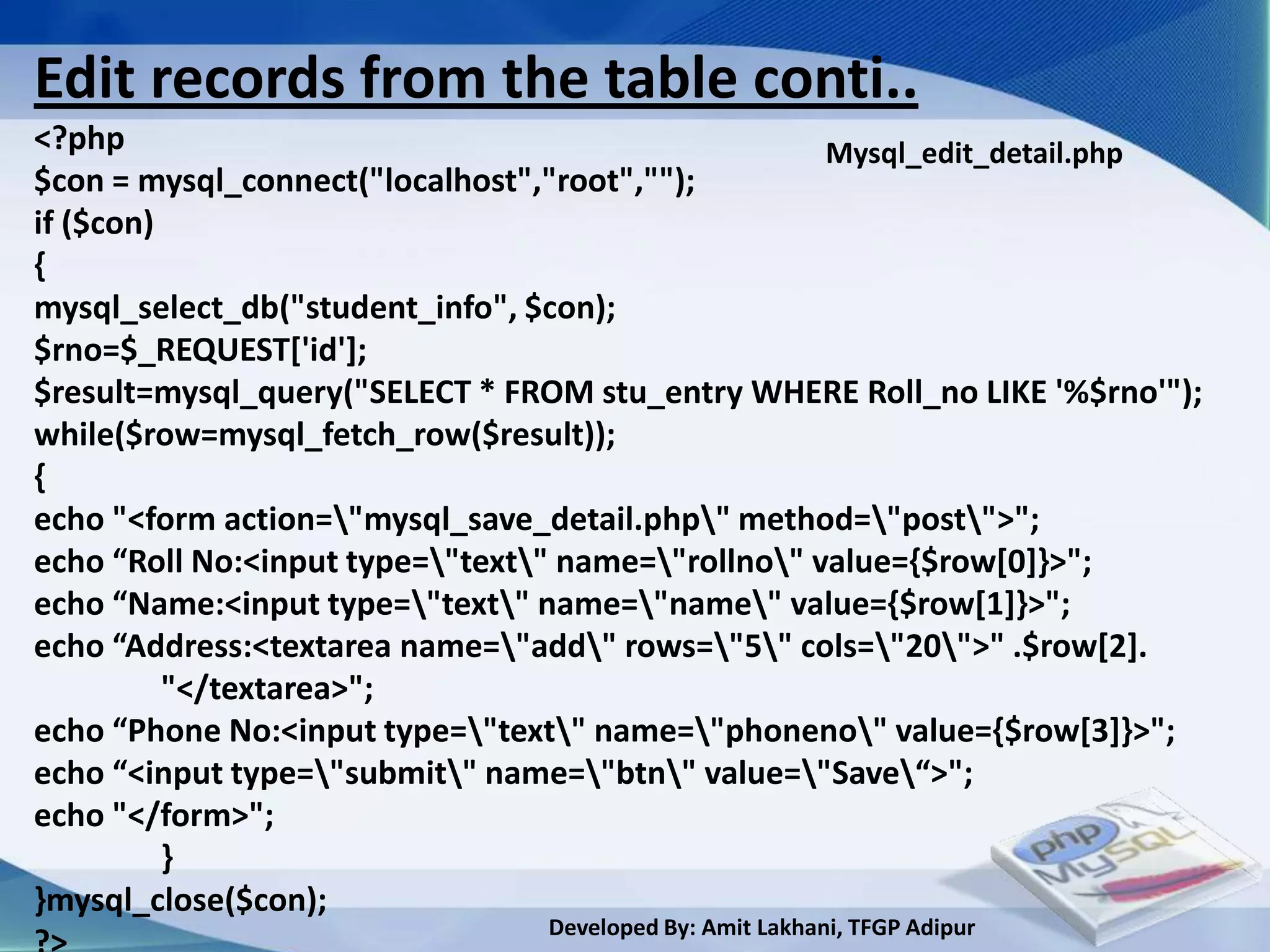 Edit records from the table conti..
<?php                                               Mysql_edit_detail.php
$con = mysql_connect("localhost","root","");
if ($con)
{
mysql_select_db("student_info", $con);
$rno=$_REQUEST['id'];
$result=mysql_query("SELECT * FROM stu_entry WHERE Roll_no LIKE '%$rno'");
while($row=mysql_fetch_row($result));
{
echo "<form action="mysql_save_detail.php" method="post">";
echo “Roll No:<input type="text" name="rollno" value={$row[0]}>";
echo “Name:<input type="text" name="name" value={$row[1]}>";
echo “Address:<textarea name="add" rows="5" cols="20">" .$row[2].
          "</textarea>";
echo “Phone No:<input type="text" name="phoneno" value={$row[3]}>";
echo “<input type="submit" name="btn" value="Save“>";
echo "</form>";
          }
}mysql_close($con);
                                Developed By: Amit Lakhani, TFGP Adipur
 