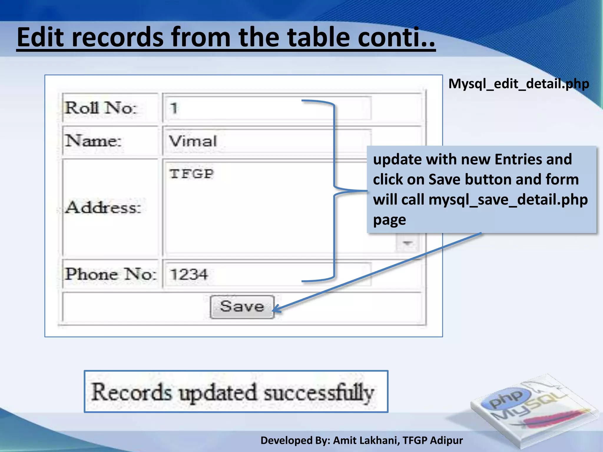 Edit records from the table conti..
                                                        Mysql_edit_detail.php




                                         update with new Entries and
                                         click on Save button and form
                                         will call mysql_save_detail.php
                                         page




                    Developed By: Amit Lakhani, TFGP Adipur
 