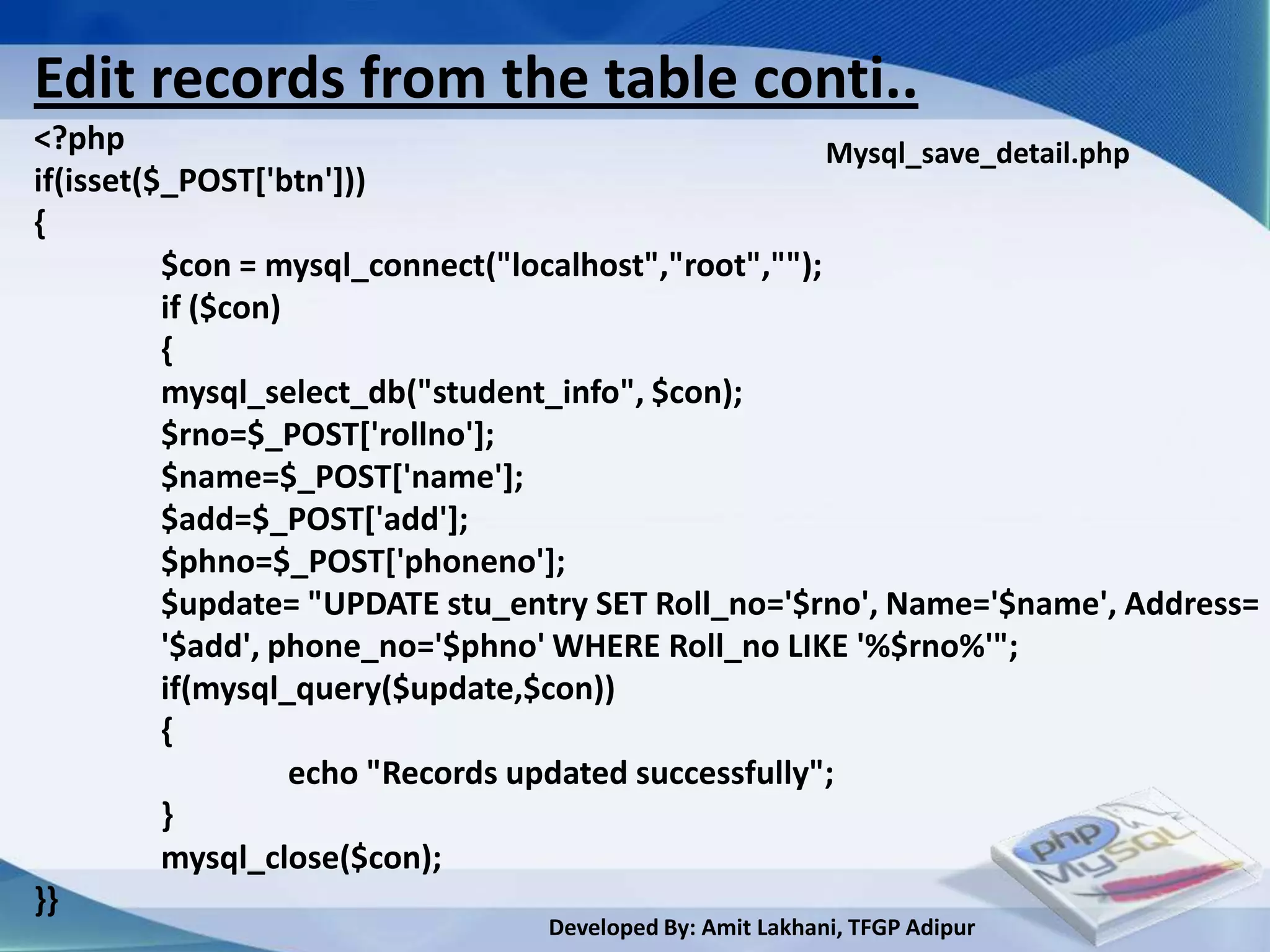 Edit records from the table conti..
<?php                                                  Mysql_save_detail.php
if(isset($_POST['btn']))
{
          $con = mysql_connect("localhost","root","");
          if ($con)
          {
          mysql_select_db("student_info", $con);
          $rno=$_POST['rollno'];
          $name=$_POST['name'];
          $add=$_POST['add'];
          $phno=$_POST['phoneno'];
          $update= "UPDATE stu_entry SET Roll_no='$rno', Name='$name', Address=
          '$add', phone_no='$phno' WHERE Roll_no LIKE '%$rno%'";
          if(mysql_query($update,$con))
          {
                    echo "Records updated successfully";
          }
          mysql_close($con);
}}
                                 Developed By: Amit Lakhani, TFGP Adipur
 