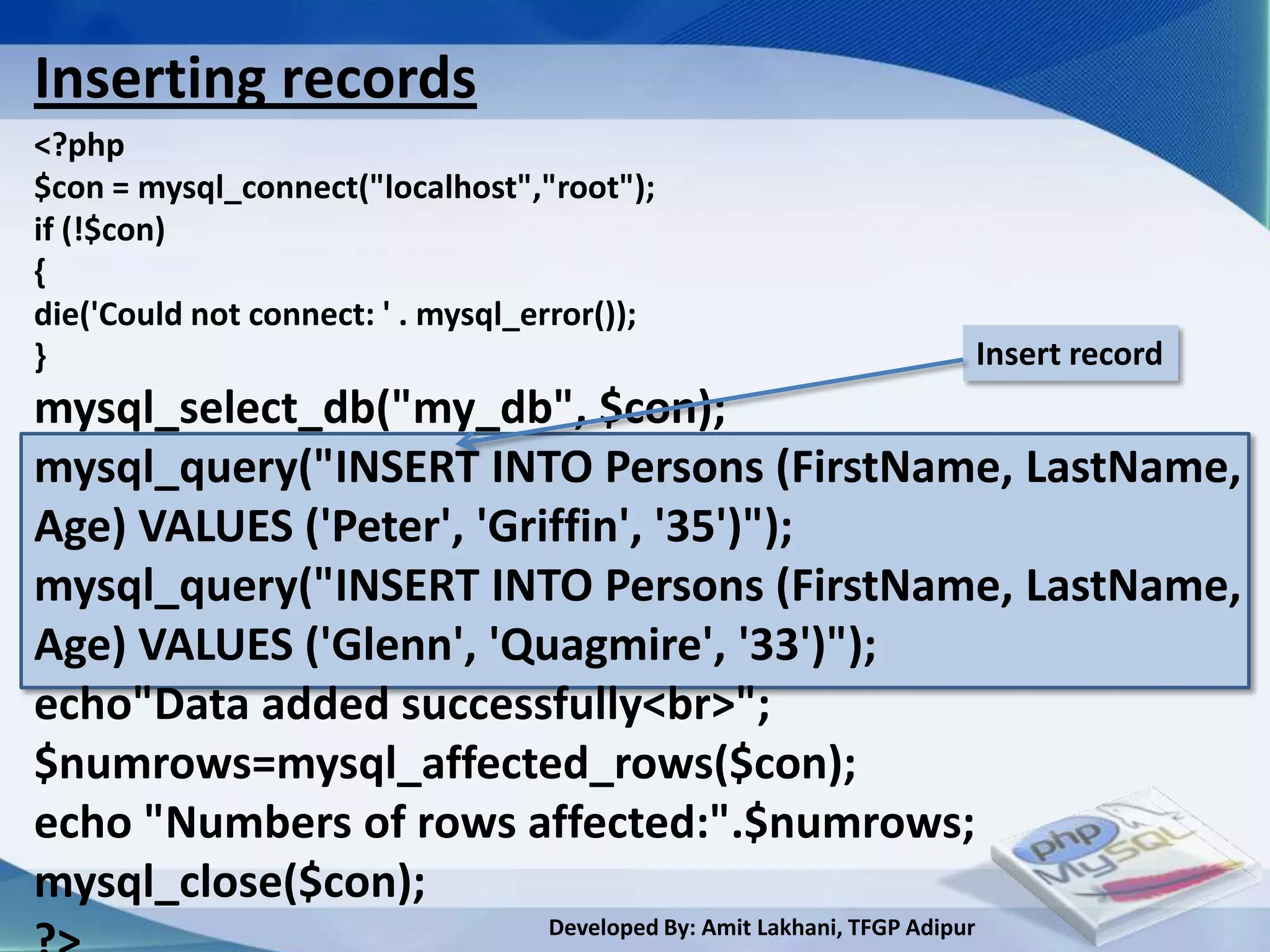Inserting records
<?php
$con = mysql_connect("localhost","root");
if (!$con)
{
die('Could not connect: ' . mysql_error());
}                                                                            Insert record
mysql_select_db("my_db", $con);
mysql_query("INSERT INTO Persons (FirstName, LastName,
Age) VALUES ('Peter', 'Griffin', '35')");
mysql_query("INSERT INTO Persons (FirstName, LastName,
Age) VALUES ('Glenn', 'Quagmire', '33')");
echo"Data added successfully<br>";
$numrows=mysql_affected_rows($con);
echo "Numbers of rows affected:".$numrows;
mysql_close($con);
                                   Developed By: Amit Lakhani, TFGP Adipur
 