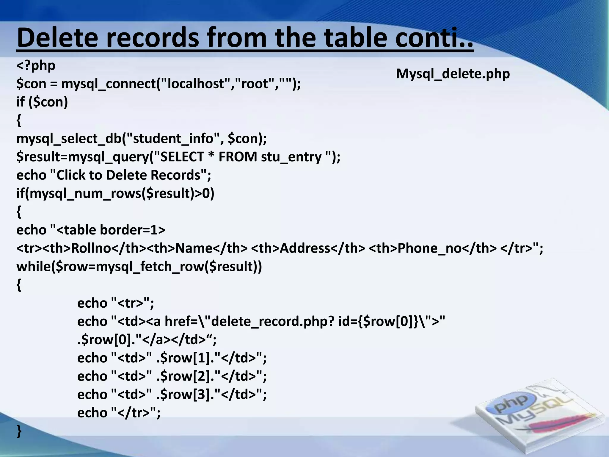 Delete records from the table conti..
<?php
                                                         Mysql_delete.php
$con = mysql_connect("localhost","root","");
if ($con)
{
mysql_select_db("student_info", $con);
$result=mysql_query("SELECT * FROM stu_entry ");
echo "Click to Delete Records";
if(mysql_num_rows($result)>0)
{
echo "<table border=1>
<tr><th>Rollno</th><th>Name</th> <th>Address</th> <th>Phone_no</th> </tr>";
while($row=mysql_fetch_row($result))
{
          echo "<tr>";
          echo "<td><a href="delete_record.php? id={$row[0]}">"
          .$row*0+."</a></td>“;
          echo "<td>" .$row[1]."</td>";
          echo "<td>" .$row[2]."</td>";
          echo "<td>" .$row[3]."</td>";
          echo "</tr>";
}
 
