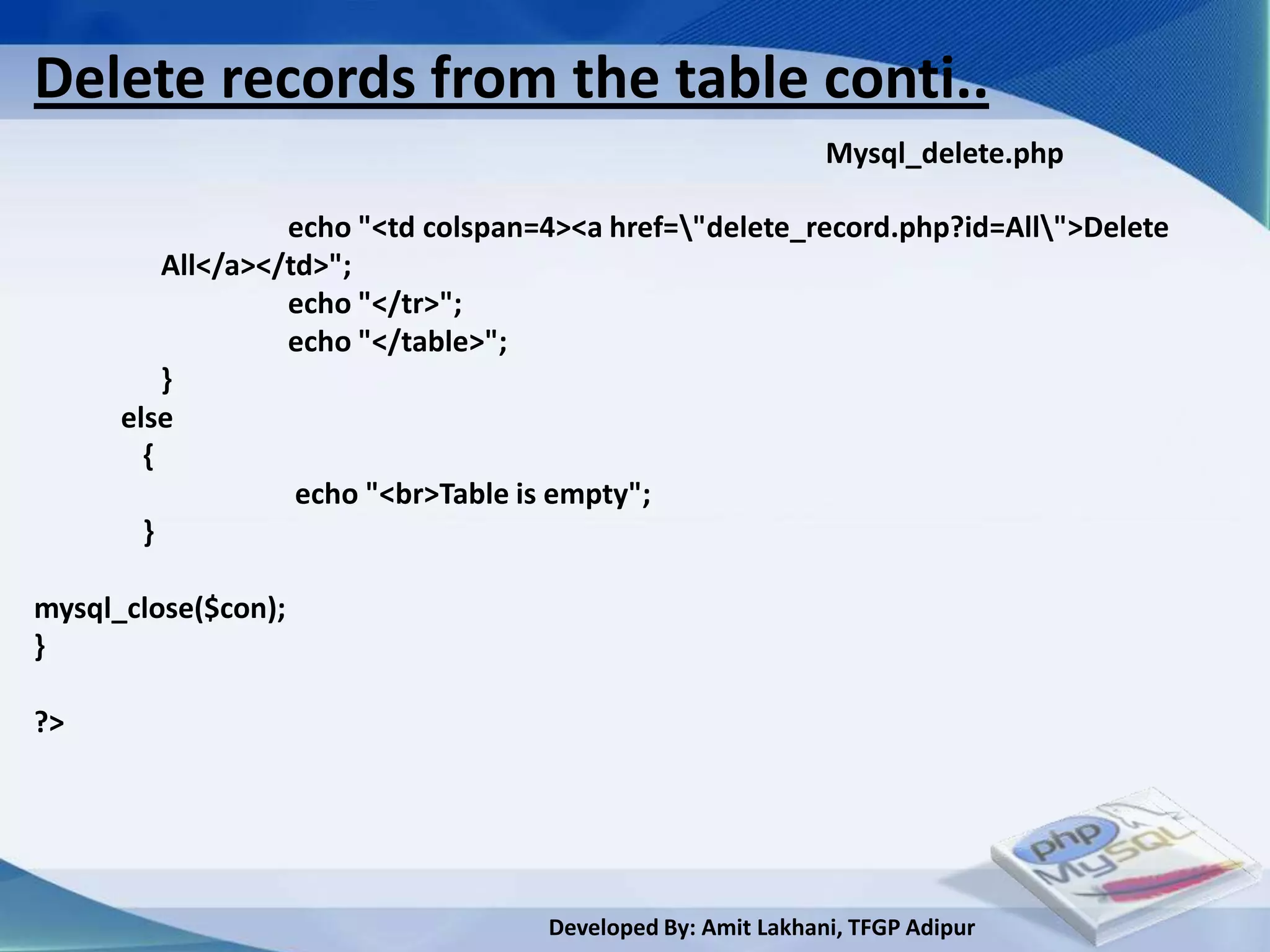Delete records from the table conti..
                                                              Mysql_delete.php

                   echo "<td colspan=4><a href="delete_record.php?id=All">Delete
          All</a></td>";
                   echo "</tr>";
                   echo "</table>";
          }
      else
        {
                    echo "<br>Table is empty";
        }

mysql_close($con);
}

?>




                                     Developed By: Amit Lakhani, TFGP Adipur
 