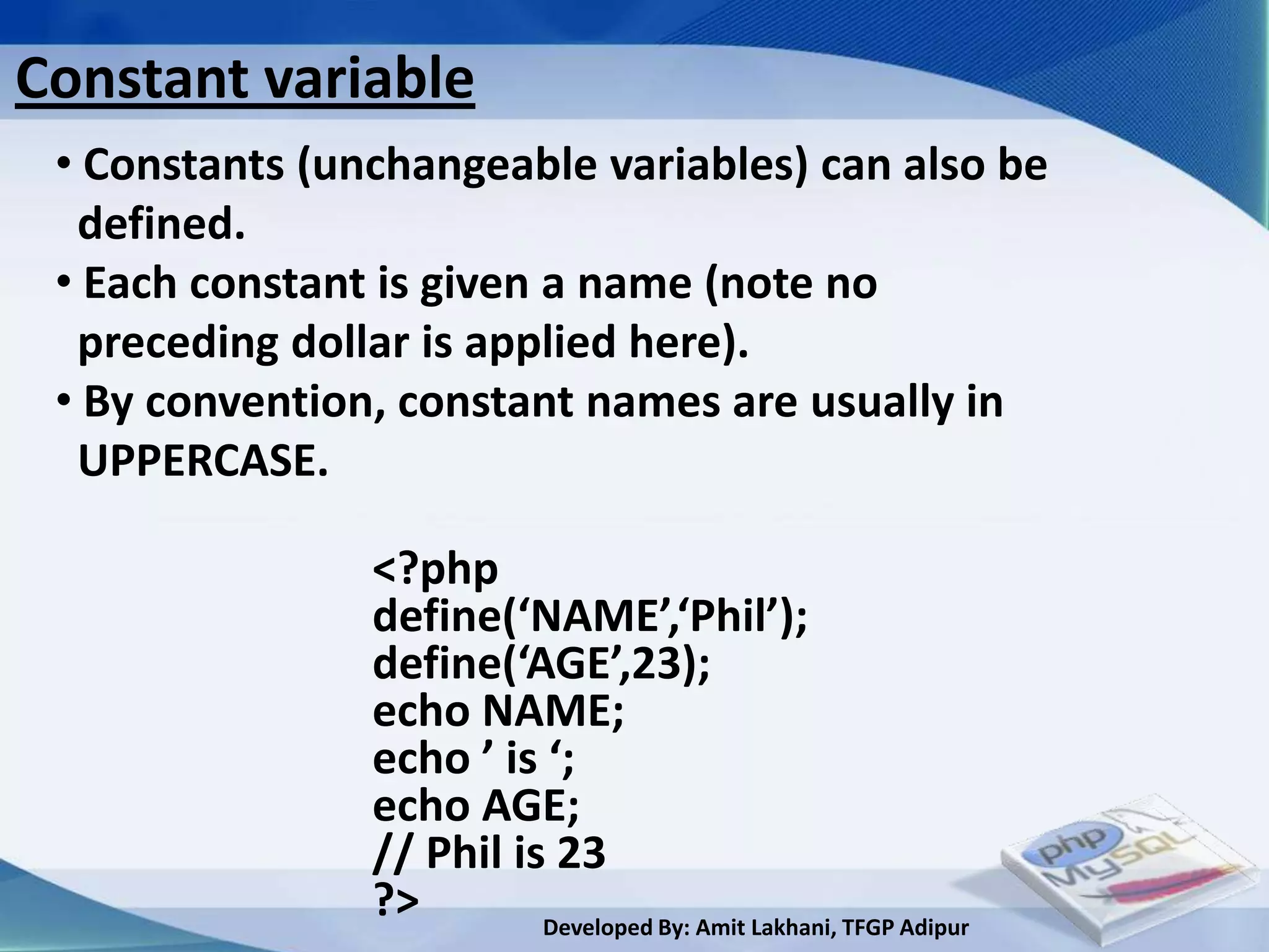 Constant variable
 • Constants (unchangeable variables) can also be
  defined.
 • Each constant is given a name (note no
  preceding dollar is applied here).
 • By convention, constant names are usually in
  UPPERCASE.

                <?php
                define(‘NAME’,‘Phil’);
                define(‘AGE’,23);
                echo NAME;
                echo ’ is ‘;
                echo AGE;
                // Phil is 23
                ?>        Developed By: Amit Lakhani, TFGP Adipur
 