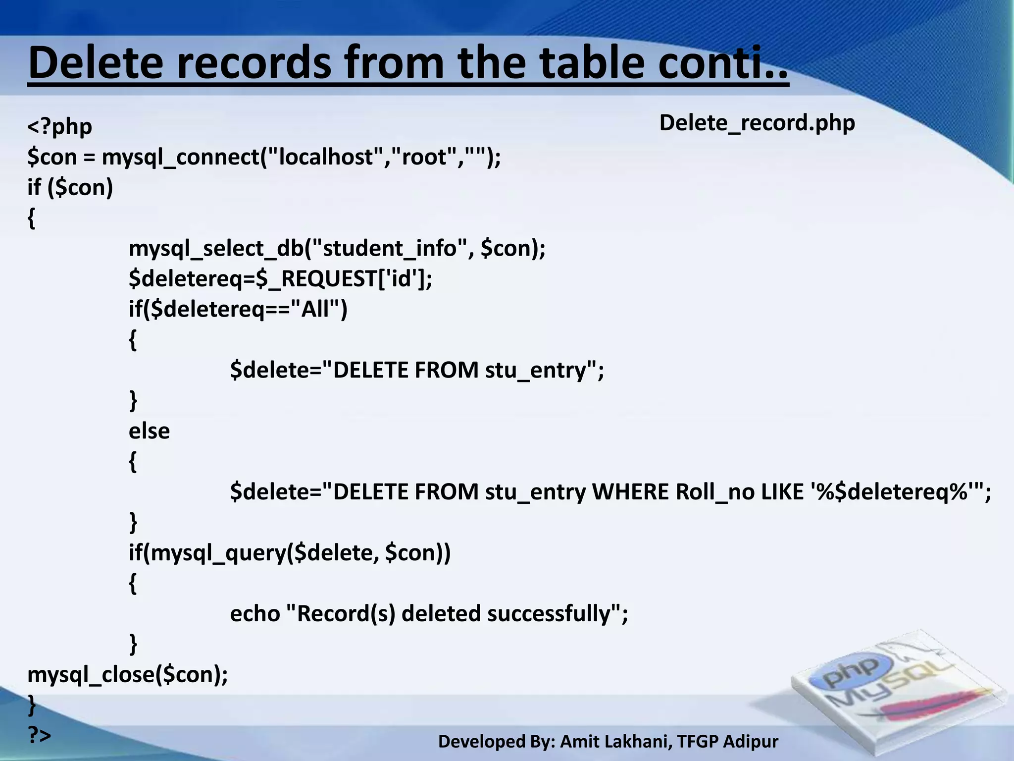 Delete records from the table conti..
<?php                                                           Delete_record.php
$con = mysql_connect("localhost","root","");
if ($con)
{
          mysql_select_db("student_info", $con);
          $deletereq=$_REQUEST['id'];
          if($deletereq=="All")
          {
                    $delete="DELETE FROM stu_entry";
          }
          else
          {
                    $delete="DELETE FROM stu_entry WHERE Roll_no LIKE '%$deletereq%'";
          }
          if(mysql_query($delete, $con))
          {
                    echo "Record(s) deleted successfully";
          }
mysql_close($con);
}
?>                                     Developed By: Amit Lakhani, TFGP Adipur
 