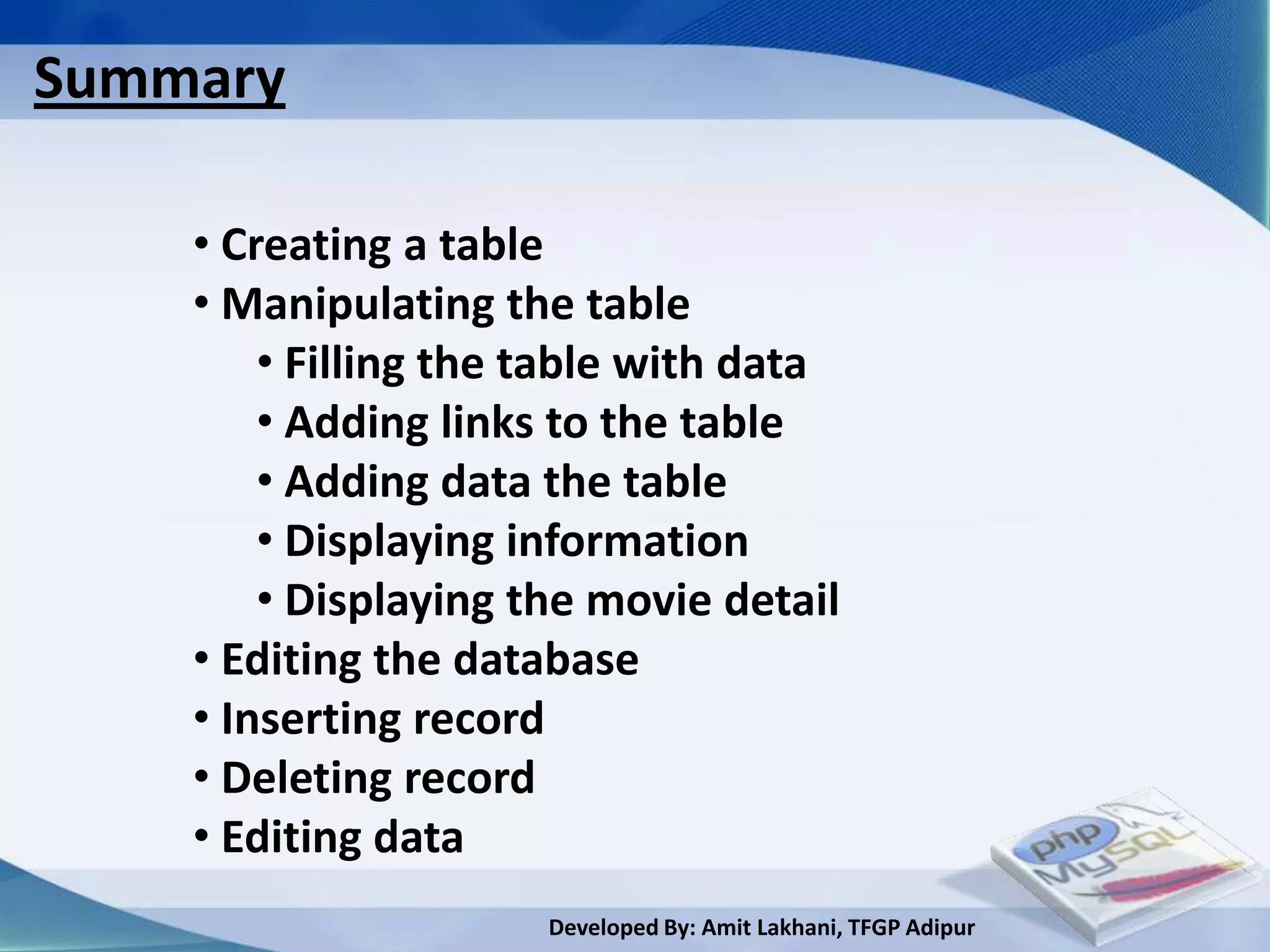 Summary

    • Creating a table
    • Manipulating the table
        • Filling the table with data
        • Adding links to the table
        • Adding data the table
        • Displaying information
        • Displaying the movie detail
    • Editing the database
    • Inserting record
    • Deleting record
    • Editing data
                      Developed By: Amit Lakhani, TFGP Adipur
 