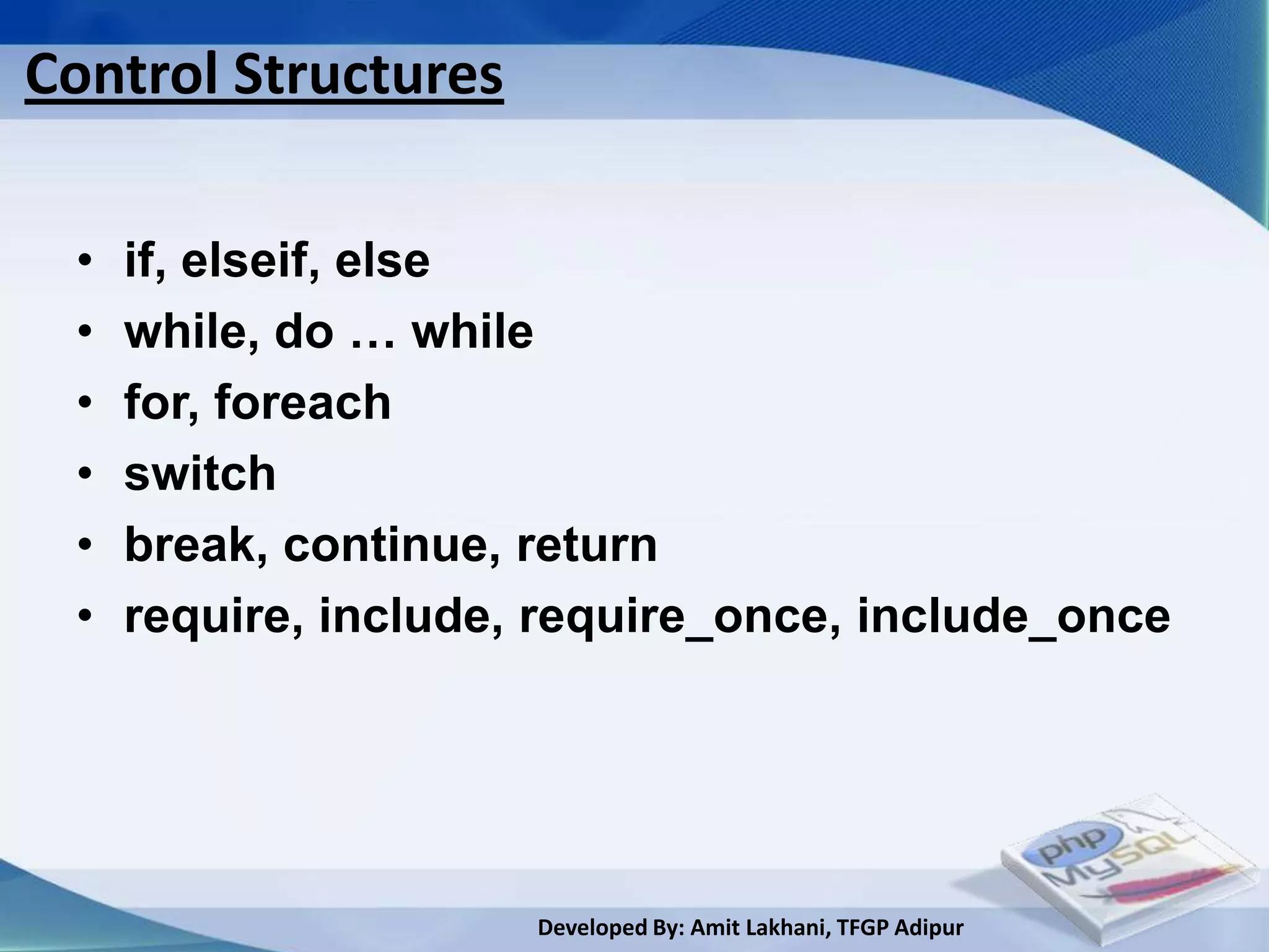 Control Structures

 •   if, elseif, else
 •   while, do … while
 •   for, foreach
 •   switch
 •   break, continue, return
 •   require, include, require_once, include_once




                      Developed By: Amit Lakhani, TFGP Adipur
 
