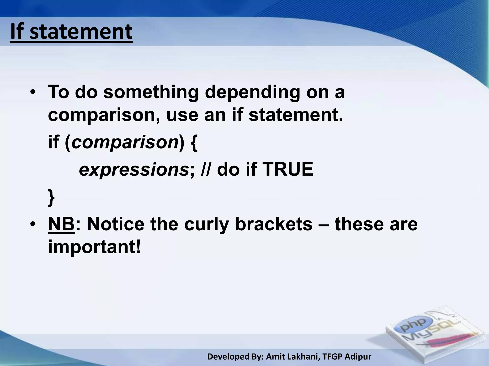If statement

 • To do something depending on a
   comparison, use an if statement.
   if (comparison) {
        expressions; // do if TRUE
   }
 • NB: Notice the curly brackets – these are
   important!




                    Developed By: Amit Lakhani, TFGP Adipur
 