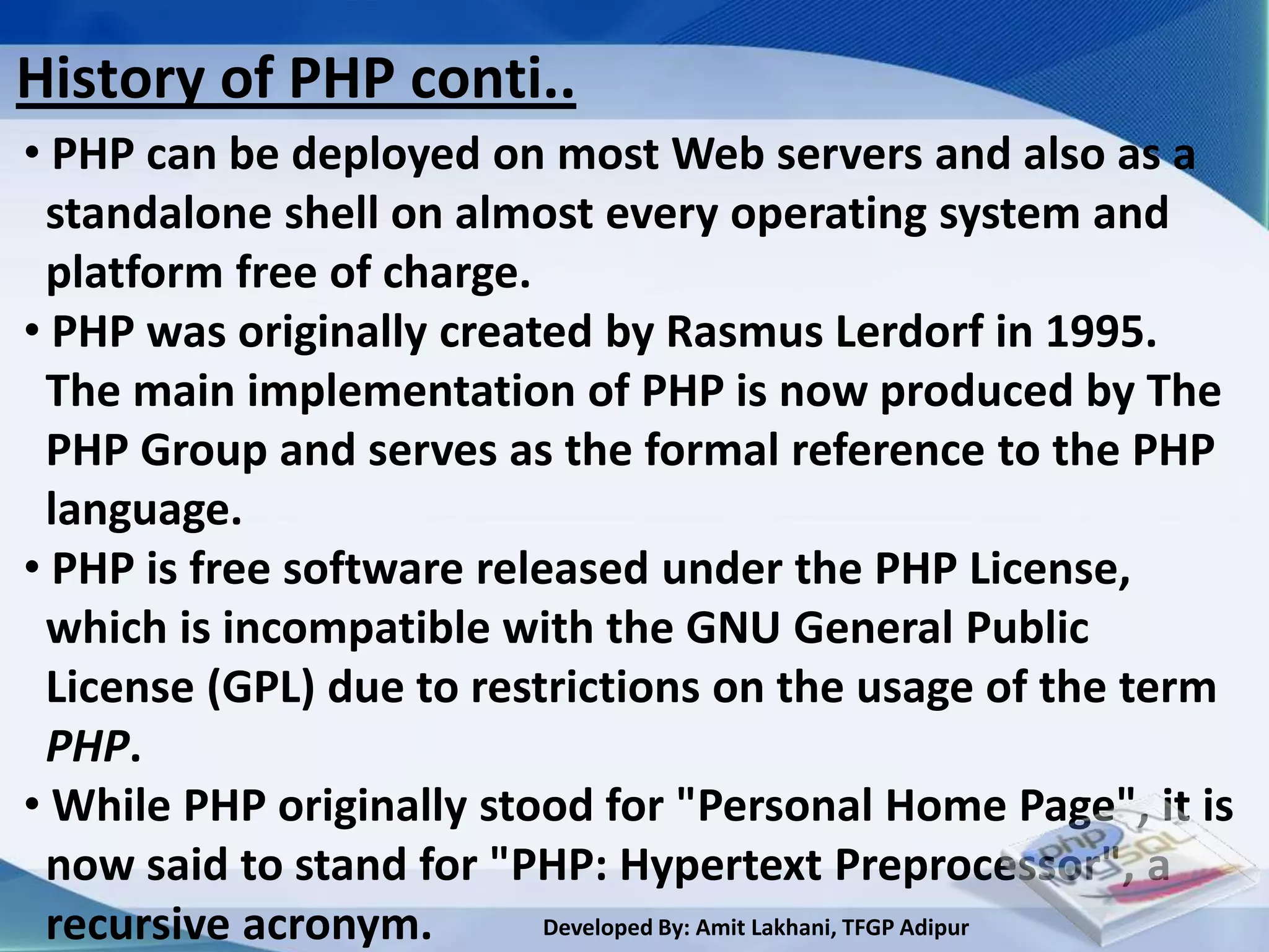 History of PHP conti..
• PHP can be deployed on most Web servers and also as a
 standalone shell on almost every operating system and
 platform free of charge.
• PHP was originally created by Rasmus Lerdorf in 1995.
 The main implementation of PHP is now produced by The
 PHP Group and serves as the formal reference to the PHP
 language.
• PHP is free software released under the PHP License,
 which is incompatible with the GNU General Public
 License (GPL) due to restrictions on the usage of the term
 PHP.
• While PHP originally stood for "Personal Home Page", it is
 now said to stand for "PHP: Hypertext Preprocessor", a
 recursive acronym.        Developed By: Amit Lakhani, TFGP Adipur
 