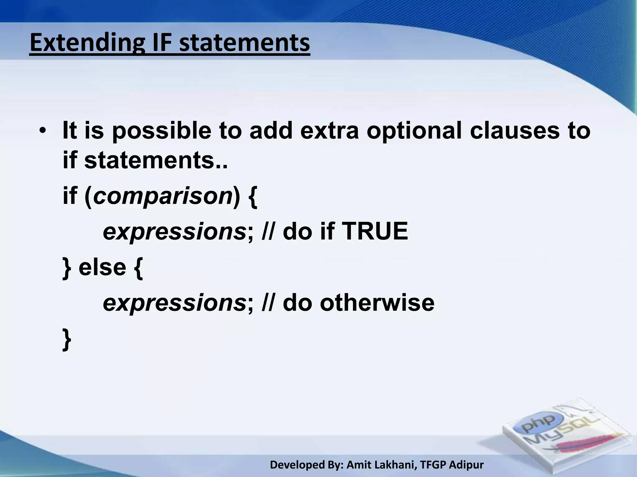 Extending IF statements


• It is possible to add extra optional clauses to
  if statements..
  if (comparison) {
       expressions; // do if TRUE
  } else {
       expressions; // do otherwise
  }



                    Developed By: Amit Lakhani, TFGP Adipur
 