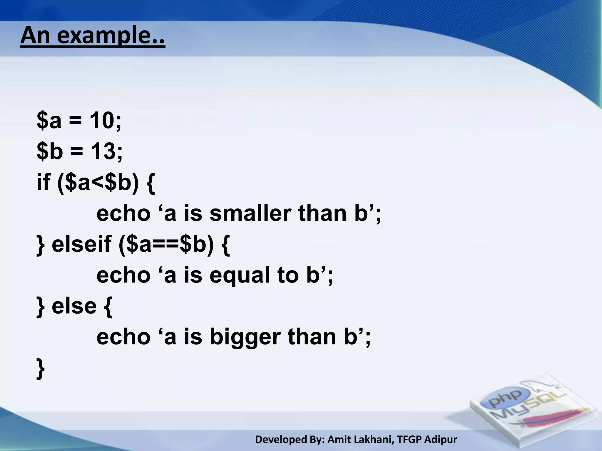 An example..


 $a = 10;
 $b = 13;
 if ($a<$b) {
       echo ‘a is smaller than b’;
 } elseif ($a==$b) {
       echo ‘a is equal to b’;
 } else {
       echo ‘a is bigger than b’;
 }

                     Developed By: Amit Lakhani, TFGP Adipur
 