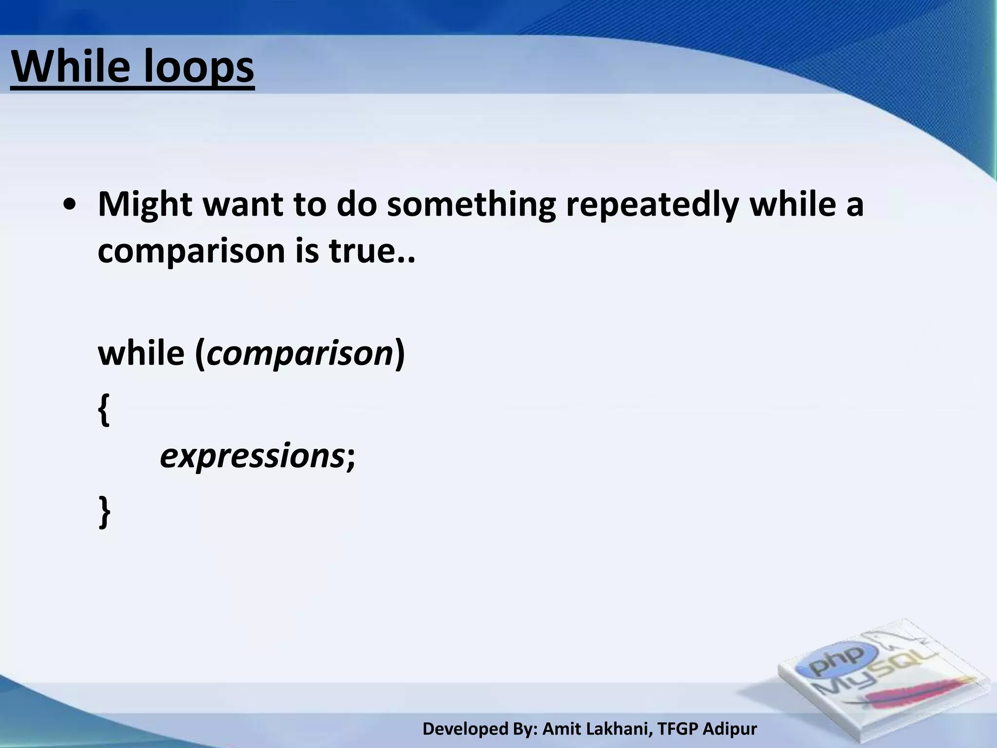While loops

  • Might want to do something repeatedly while a
    comparison is true..

    while (comparison)
    {
       expressions;
    }




                         Developed By: Amit Lakhani, TFGP Adipur
 