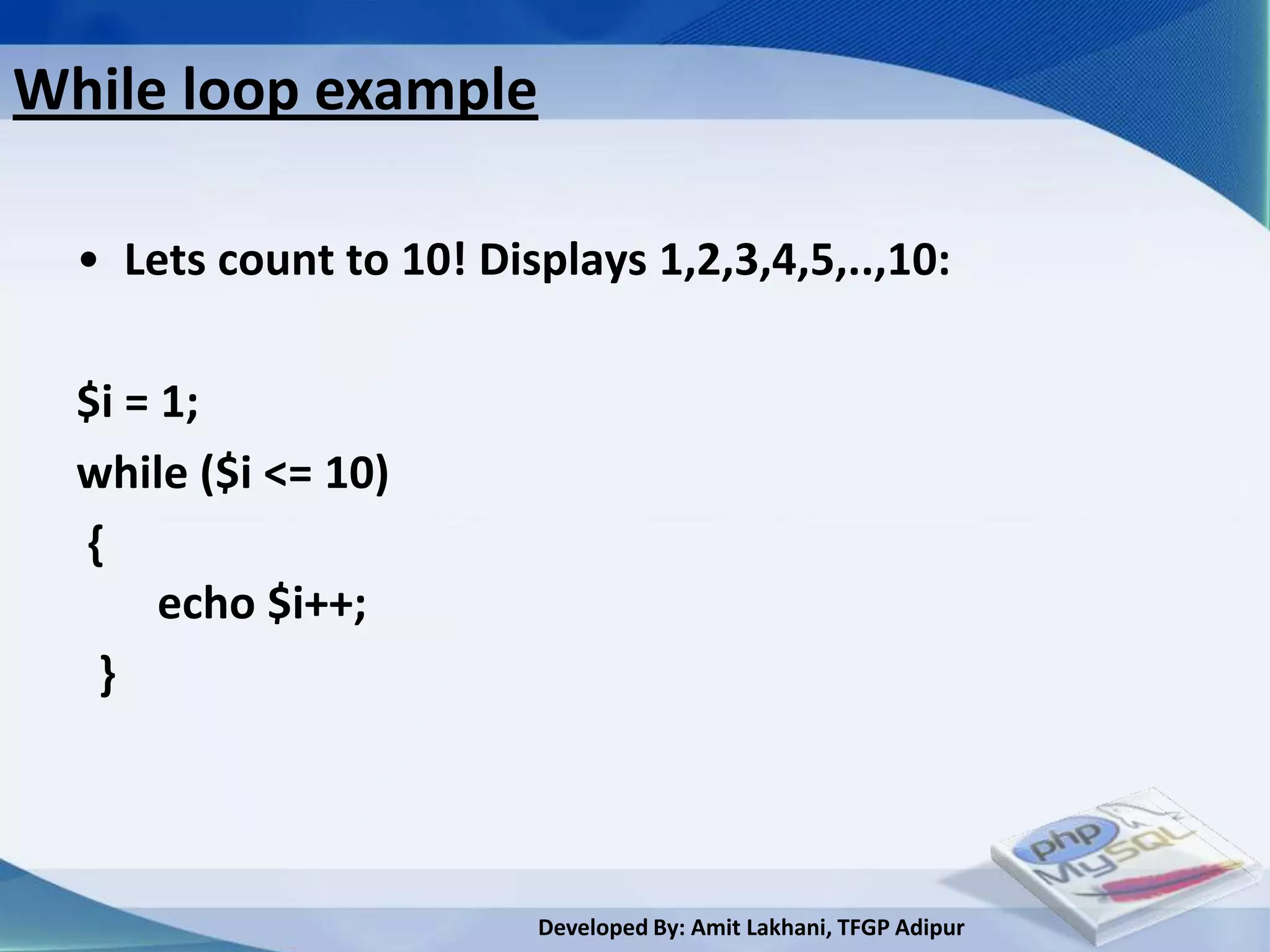 While loop example

  • Lets count to 10! Displays 1,2,3,4,5,..,10:

  $i = 1;
  while ($i <= 10)
  {
       echo $i++;
   }



                         Developed By: Amit Lakhani, TFGP Adipur
 