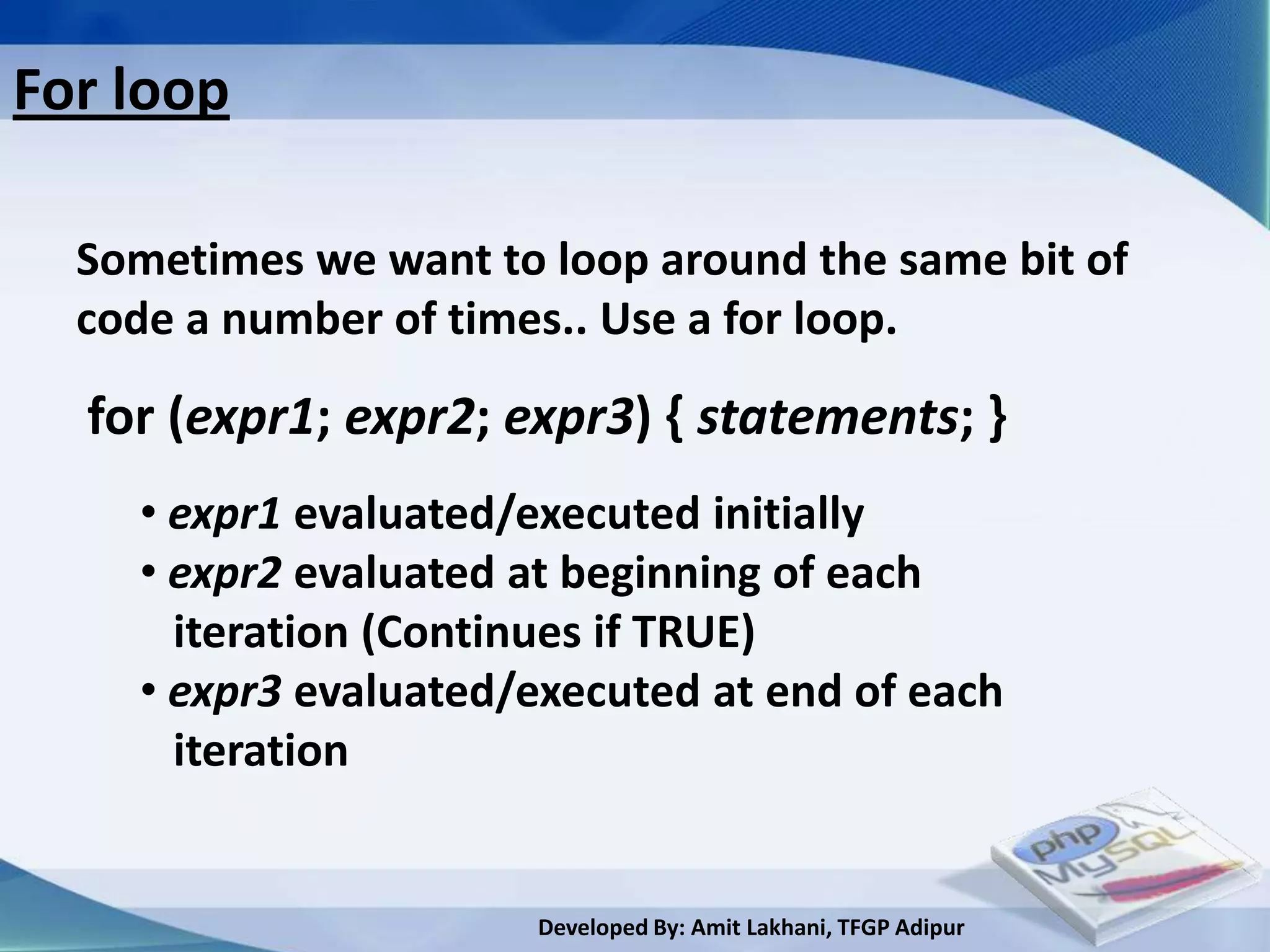 For loop

  Sometimes we want to loop around the same bit of
  code a number of times.. Use a for loop.

  for (expr1; expr2; expr3) { statements; }
    • expr1 evaluated/executed initially
    • expr2 evaluated at beginning of each
      iteration (Continues if TRUE)
    • expr3 evaluated/executed at end of each
      iteration


                       Developed By: Amit Lakhani, TFGP Adipur
 