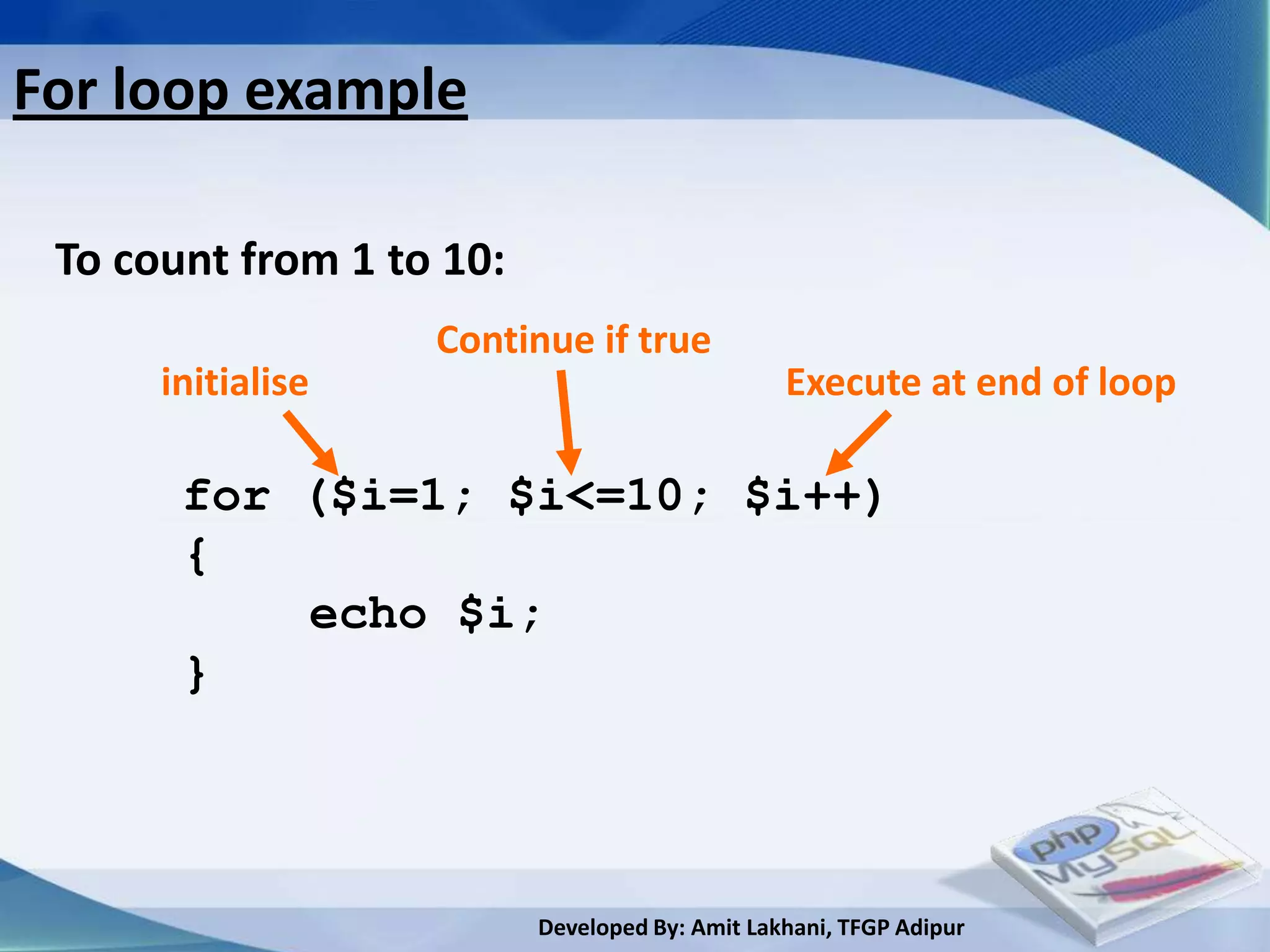 For loop example

 To count from 1 to 10:
                   Continue if true
      initialise                                Execute at end of loop

       for ($i=1; $i<=10; $i++)
       {
           echo $i;
       }




                          Developed By: Amit Lakhani, TFGP Adipur
 