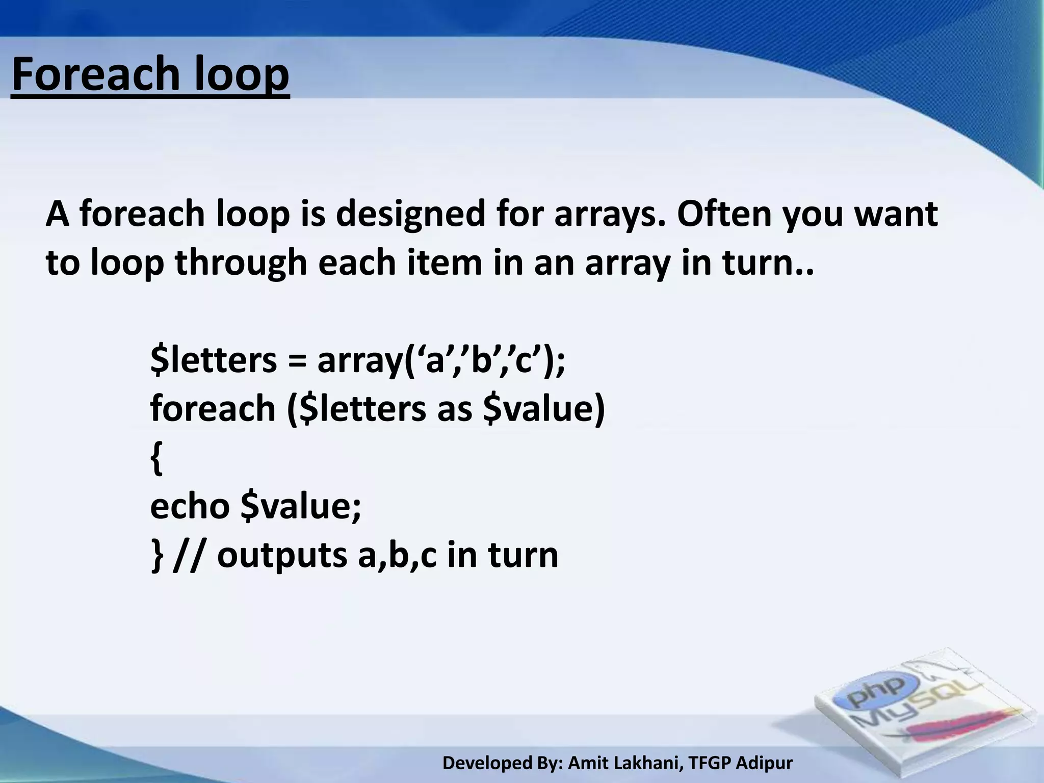 Foreach loop

 A foreach loop is designed for arrays. Often you want
 to loop through each item in an array in turn..

       $letters = array(‘a’,’b’,’c’);
       foreach ($letters as $value)
       {
       echo $value;
       } // outputs a,b,c in turn



                          Developed By: Amit Lakhani, TFGP Adipur
 