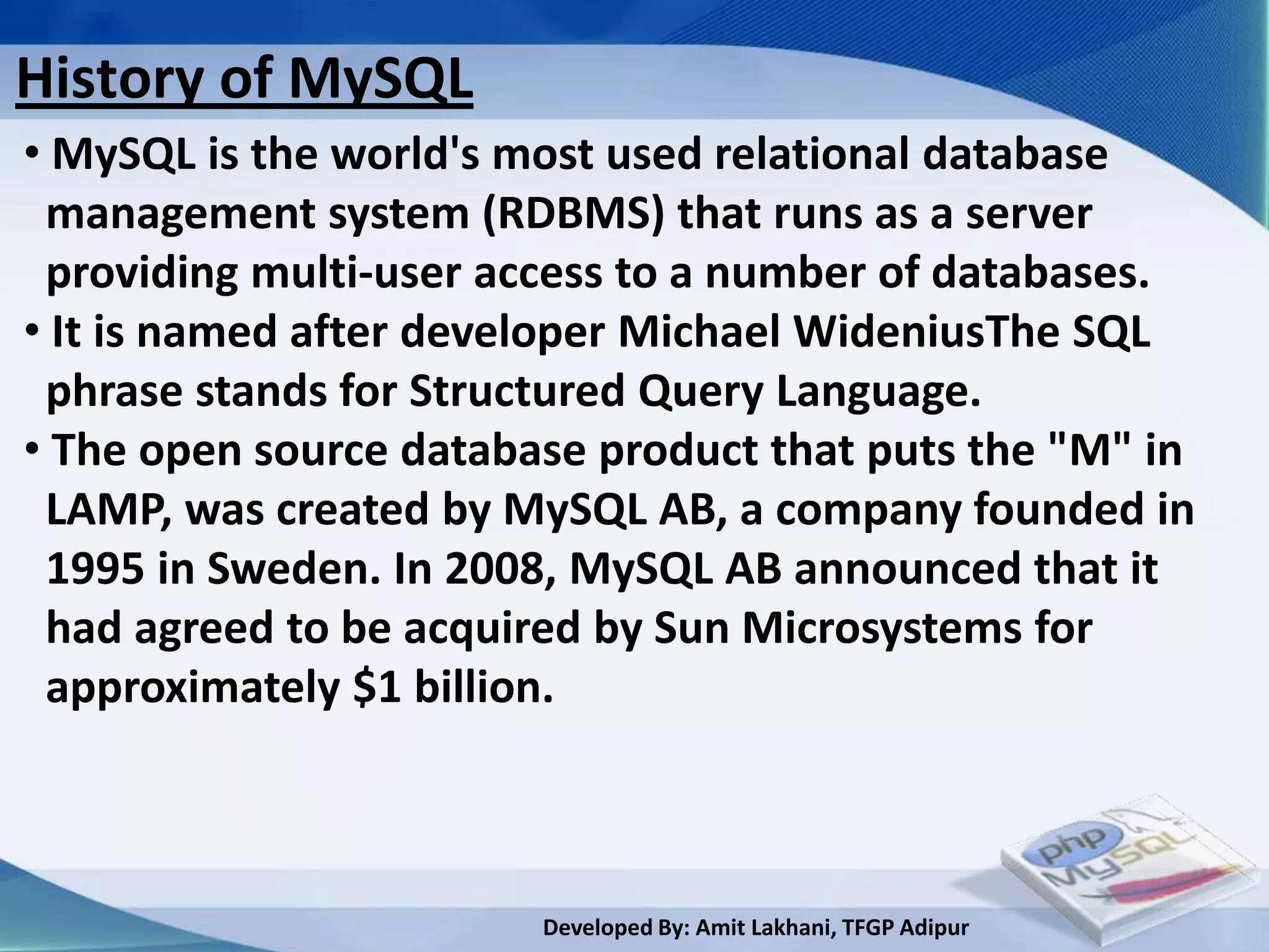 History of MySQL
• MySQL is the world's most used relational database
 management system (RDBMS) that runs as a server
 providing multi-user access to a number of databases.
• It is named after developer Michael WideniusThe SQL
 phrase stands for Structured Query Language.
• The open source database product that puts the "M" in
 LAMP, was created by MySQL AB, a company founded in
 1995 in Sweden. In 2008, MySQL AB announced that it
 had agreed to be acquired by Sun Microsystems for
 approximately $1 billion.



                        Developed By: Amit Lakhani, TFGP Adipur
 