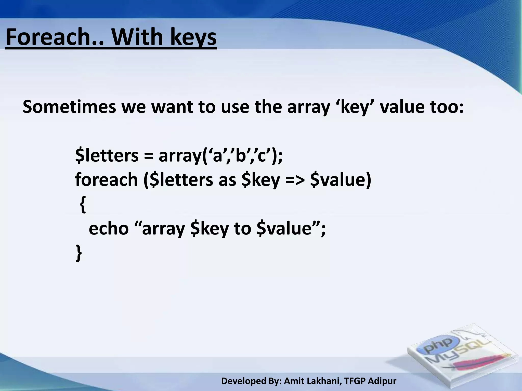 Foreach.. With keys

 Sometimes we want to use the array ‘key’ value too:

       $letters = array(‘a’,’b’,’c’);
       foreach ($letters as $key => $value)
        {
          echo “array $key to $value”;
       }




                        Developed By: Amit Lakhani, TFGP Adipur
 