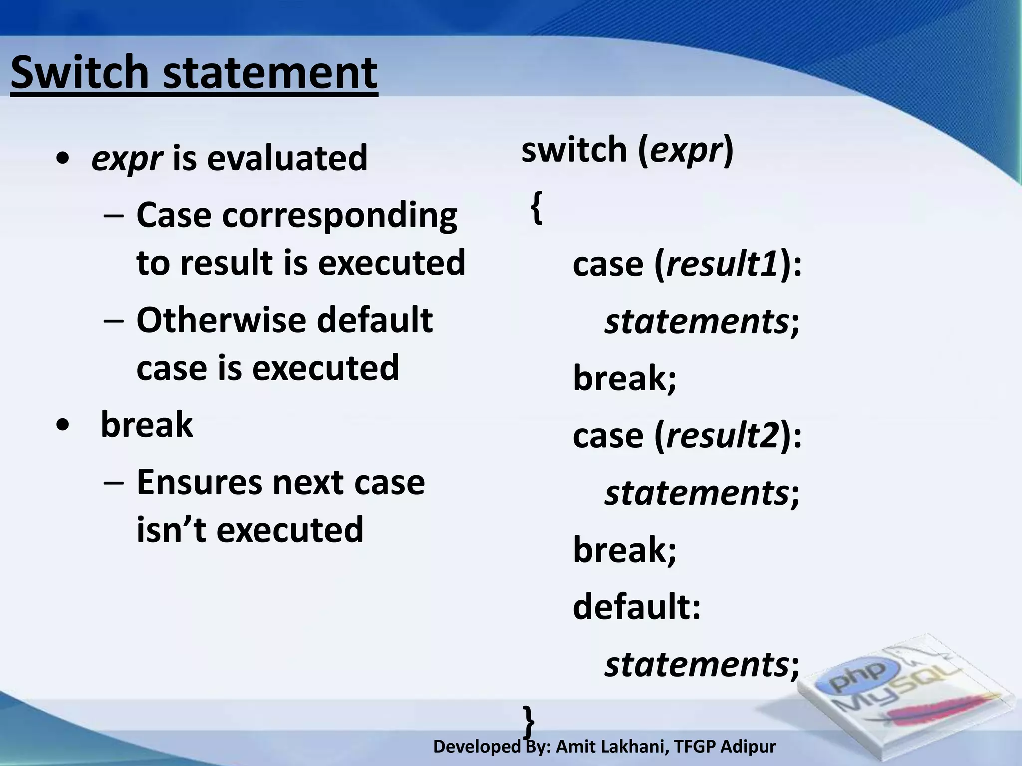 Switch statement
 • expr is evaluated             switch (expr)
    – Case corresponding          {
      to result is executed            case (result1):
    – Otherwise default                    statements;
      case is executed                 break;
 • break                               case (result2):
    – Ensures next case                    statements;
      isn’t executed
                                       break;
                                       default:
                                           statements;
                                 }
                        Developed By: Amit Lakhani, TFGP Adipur
 