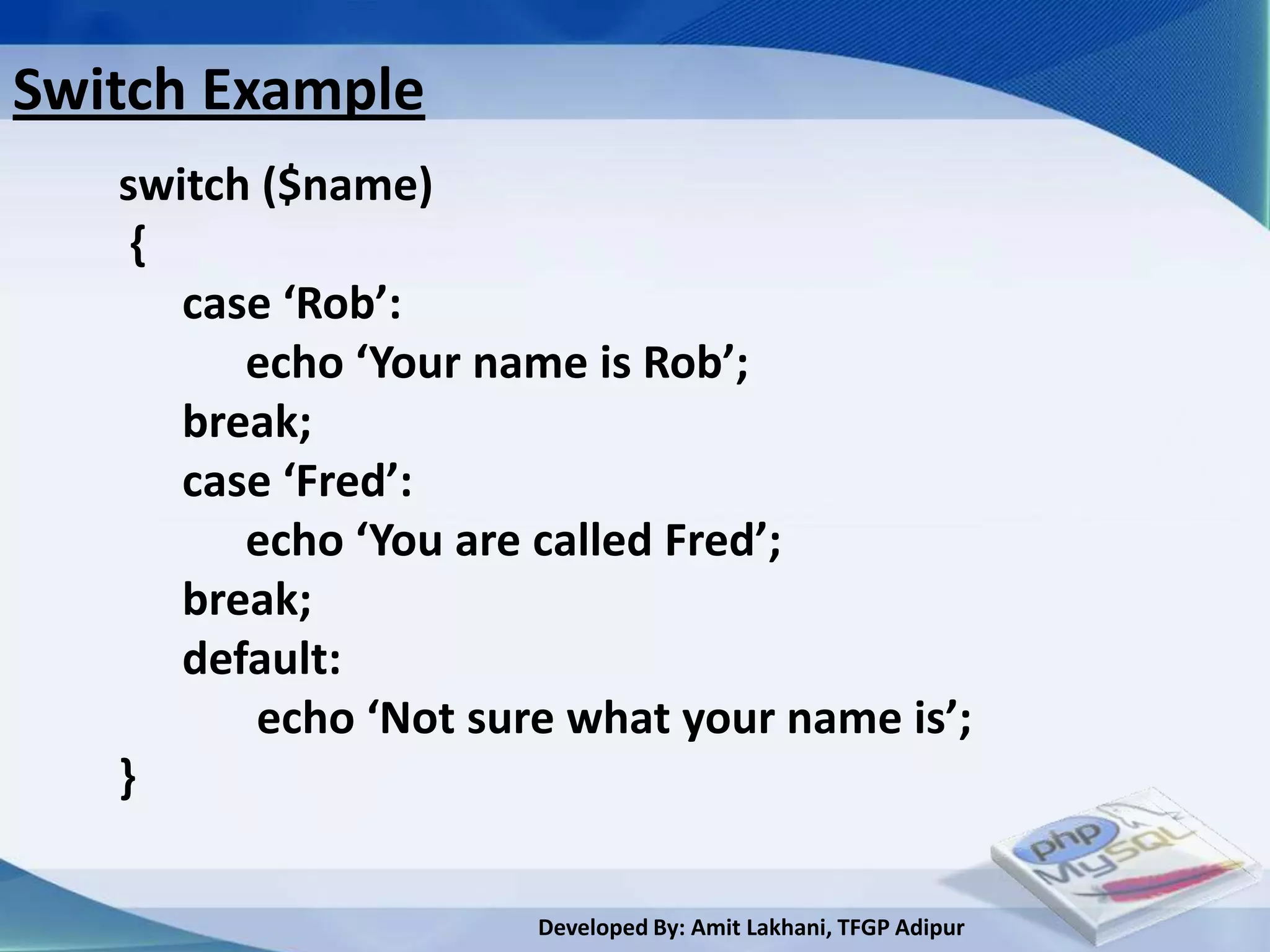 Switch Example
   switch ($name)
    {
      case ‘Rob’:
         echo ‘Your name is Rob’;
      break;
      case ‘Fred’:
         echo ‘You are called Fred’;
      break;
      default:
          echo ‘Not sure what your name is’;
   }

                       Developed By: Amit Lakhani, TFGP Adipur
 