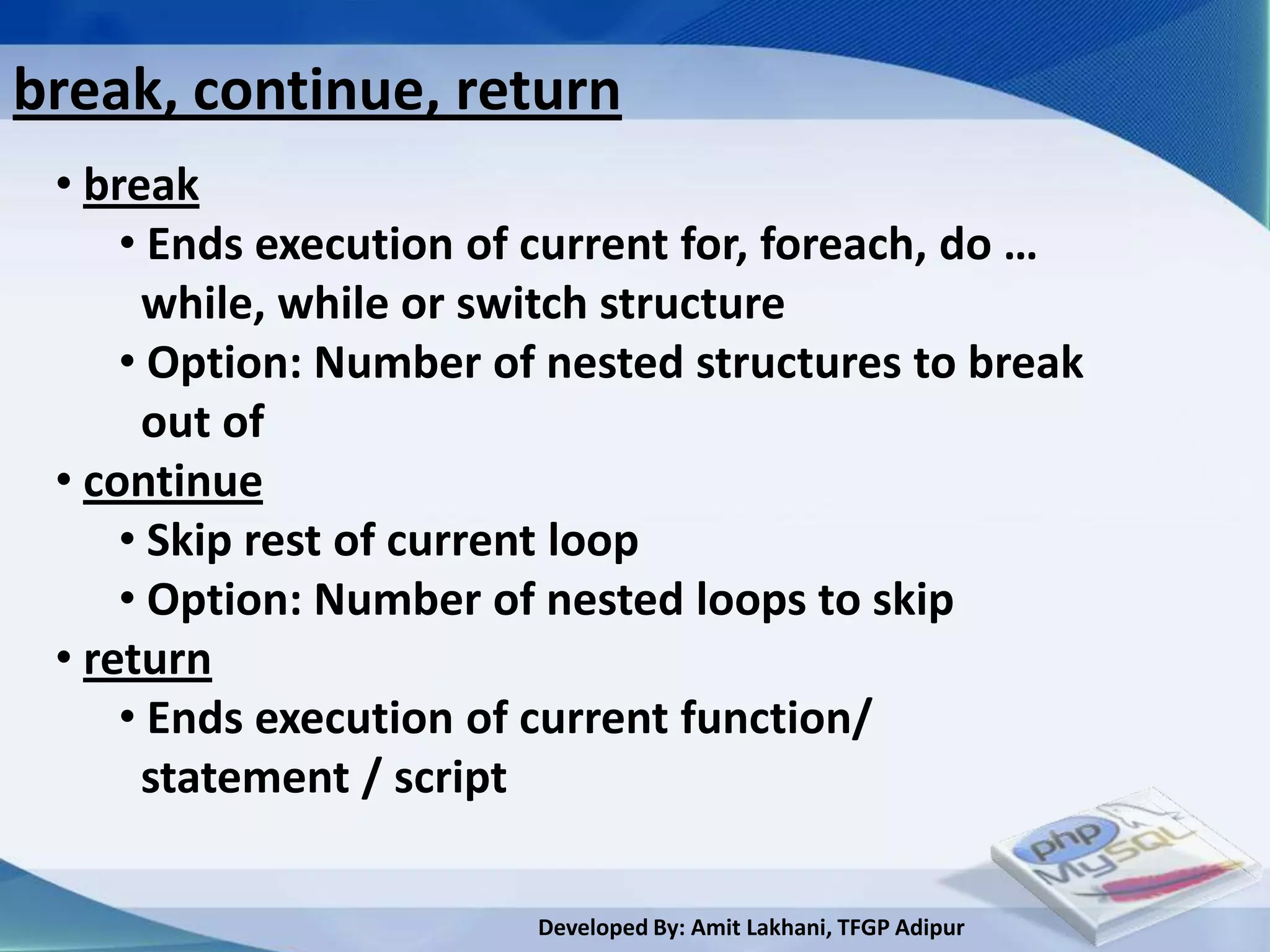 break, continue, return
 • break
     • Ends execution of current for, foreach, do …
      while, while or switch structure
     • Option: Number of nested structures to break
      out of
 • continue
     • Skip rest of current loop
     • Option: Number of nested loops to skip
 • return
     • Ends execution of current function/
      statement / script

                        Developed By: Amit Lakhani, TFGP Adipur
 