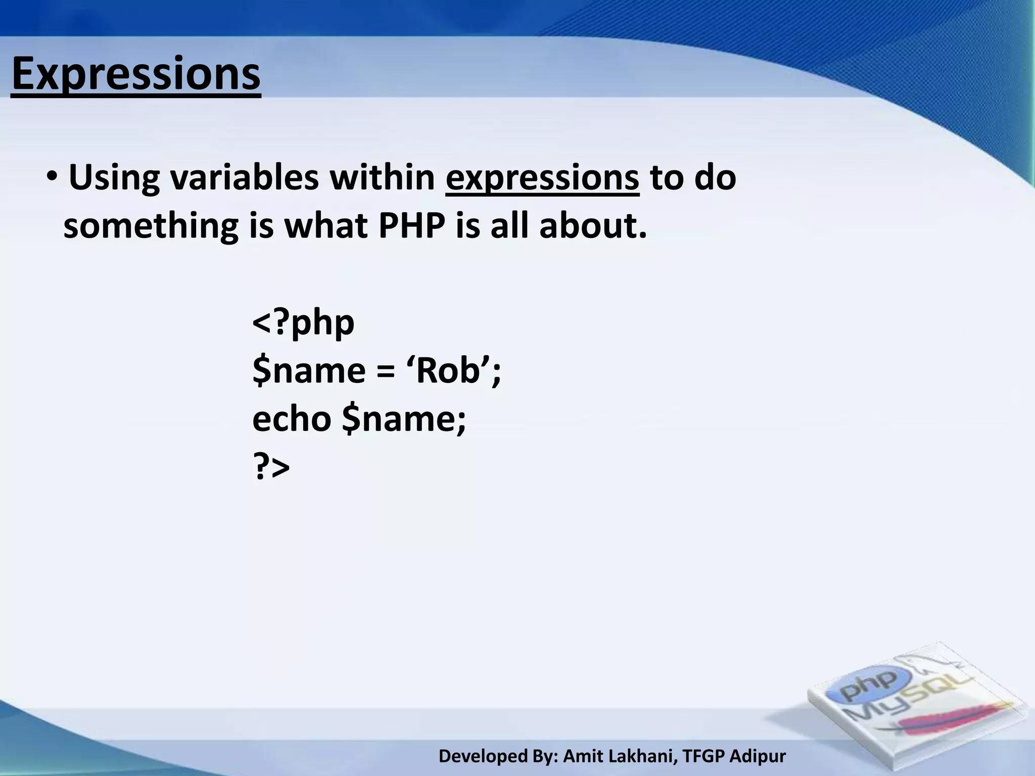 Expressions
 • Using variables within expressions to do
  something is what PHP is all about.

             <?php
             $name = ‘Rob’;
             echo $name;
             ?>




                        Developed By: Amit Lakhani, TFGP Adipur
 