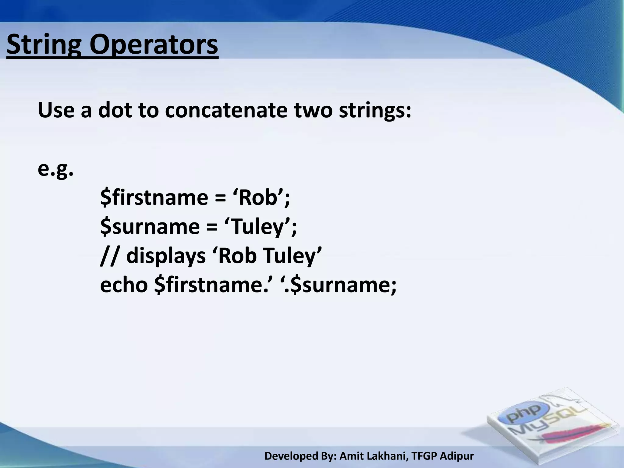 String Operators

  Use a dot to concatenate two strings:

  e.g.
         $firstname = ‘Rob’;
         $surname = ‘Tuley’;
         // displays ‘Rob Tuley’
         echo $firstname.’ ‘.$surname;




                         Developed By: Amit Lakhani, TFGP Adipur
 