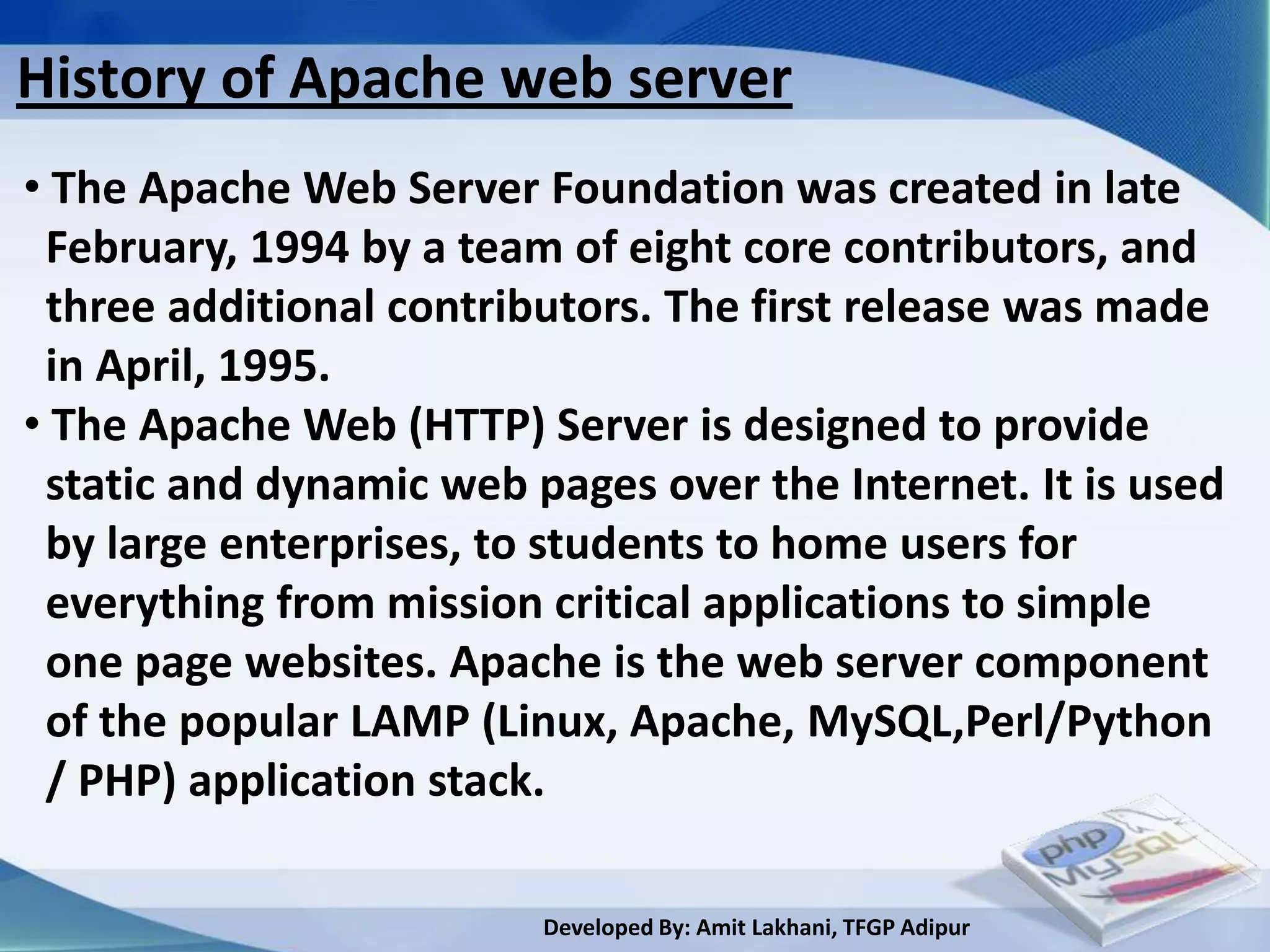 History of Apache web server
• The Apache Web Server Foundation was created in late
 February, 1994 by a team of eight core contributors, and
 three additional contributors. The first release was made
 in April, 1995.
• The Apache Web (HTTP) Server is designed to provide
 static and dynamic web pages over the Internet. It is used
 by large enterprises, to students to home users for
 everything from mission critical applications to simple
 one page websites. Apache is the web server component
 of the popular LAMP (Linux, Apache, MySQL,Perl/Python
 / PHP) application stack.

                         Developed By: Amit Lakhani, TFGP Adipur
 