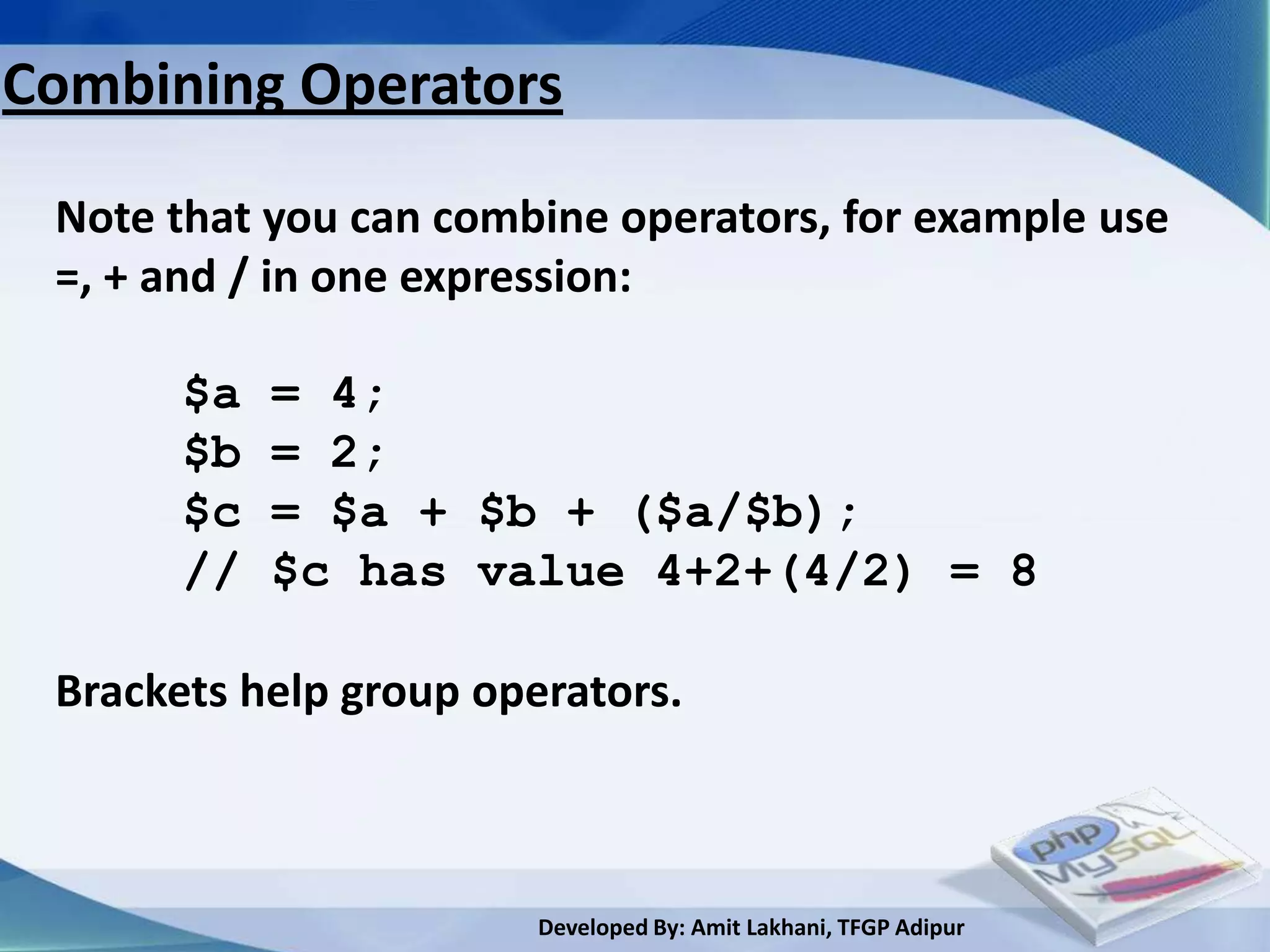 Combining Operators

 Note that you can combine operators, for example use
 =, + and / in one expression:

       $a   = 4;
       $b   = 2;
       $c   = $a + $b + ($a/$b);
       //   $c has value 4+2+(4/2) = 8

 Brackets help group operators.



                        Developed By: Amit Lakhani, TFGP Adipur
 