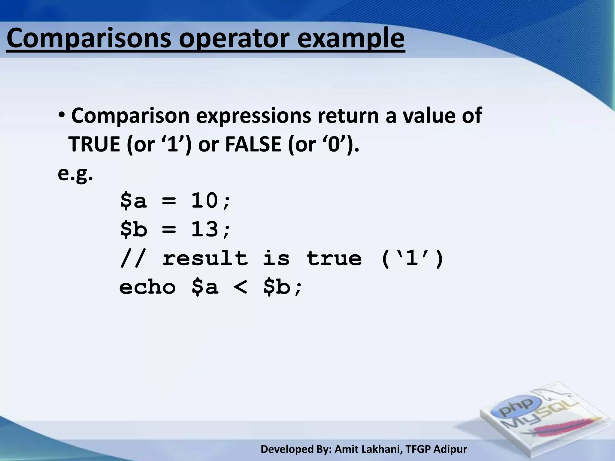 Comparisons operator example

   • Comparison expressions return a value of
    TRUE (or ‘1’) or FALSE (or ‘0’).
   e.g.
        $a = 10;
        $b = 13;
        // result is true (‘1’)
        echo $a < $b;




                       Developed By: Amit Lakhani, TFGP Adipur
 