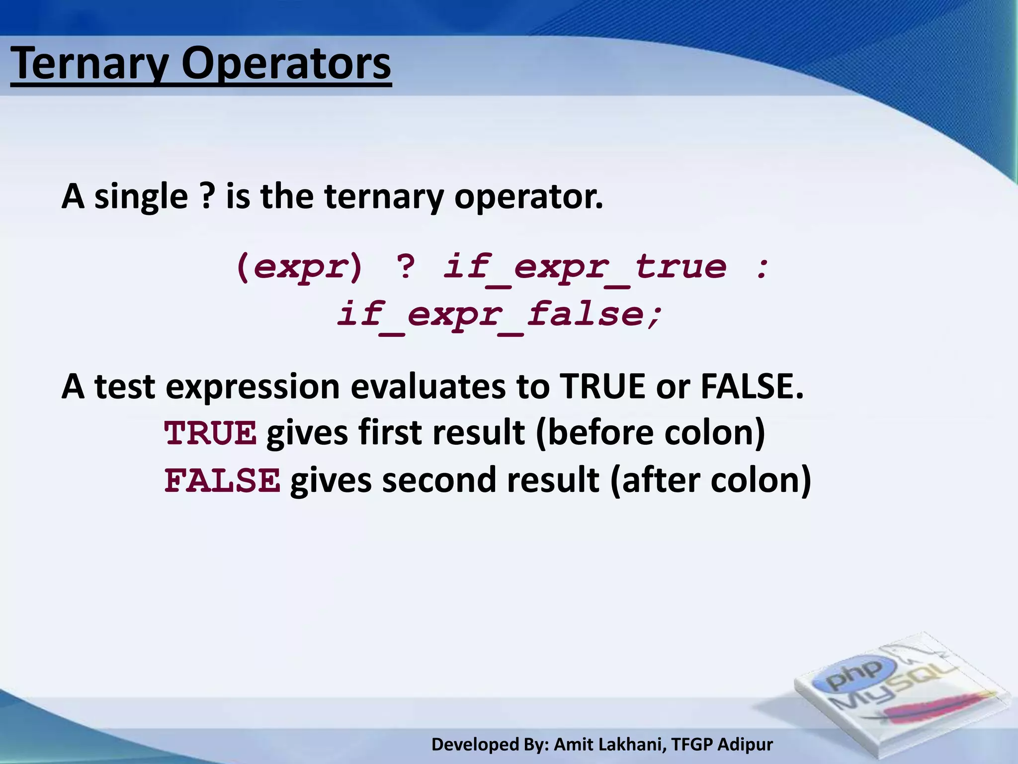 Ternary Operators

  A single ? is the ternary operator.
            (expr) ? if_expr_true :
                if_expr_false;
  A test expression evaluates to TRUE or FALSE.
         TRUE gives first result (before colon)
         FALSE gives second result (after colon)




                         Developed By: Amit Lakhani, TFGP Adipur
 