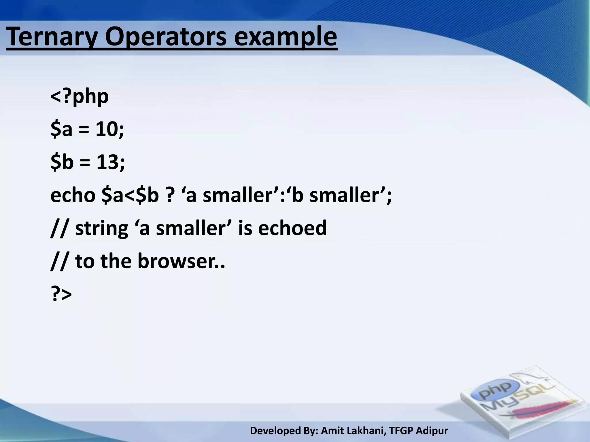 Ternary Operators example
   <?php
   $a = 10;
   $b = 13;
   echo $a<$b ? ‘a smaller’:‘b smaller’;
   // string ‘a smaller’ is echoed
   // to the browser..
   ?>




                        Developed By: Amit Lakhani, TFGP Adipur
 