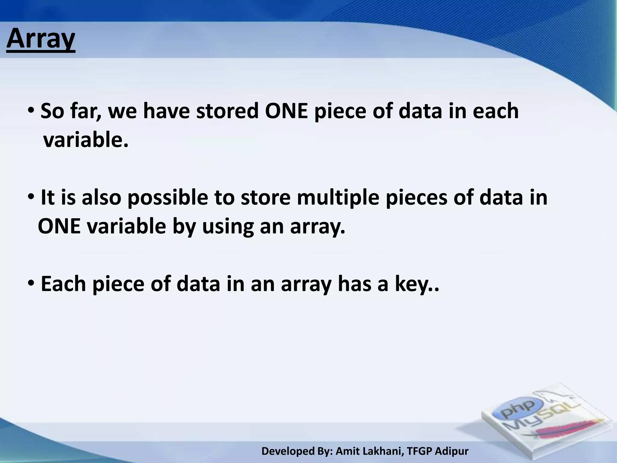 Array

 • So far, we have stored ONE piece of data in each
   variable.

 • It is also possible to store multiple pieces of data in
  ONE variable by using an array.

 • Each piece of data in an array has a key..




                          Developed By: Amit Lakhani, TFGP Adipur
 
