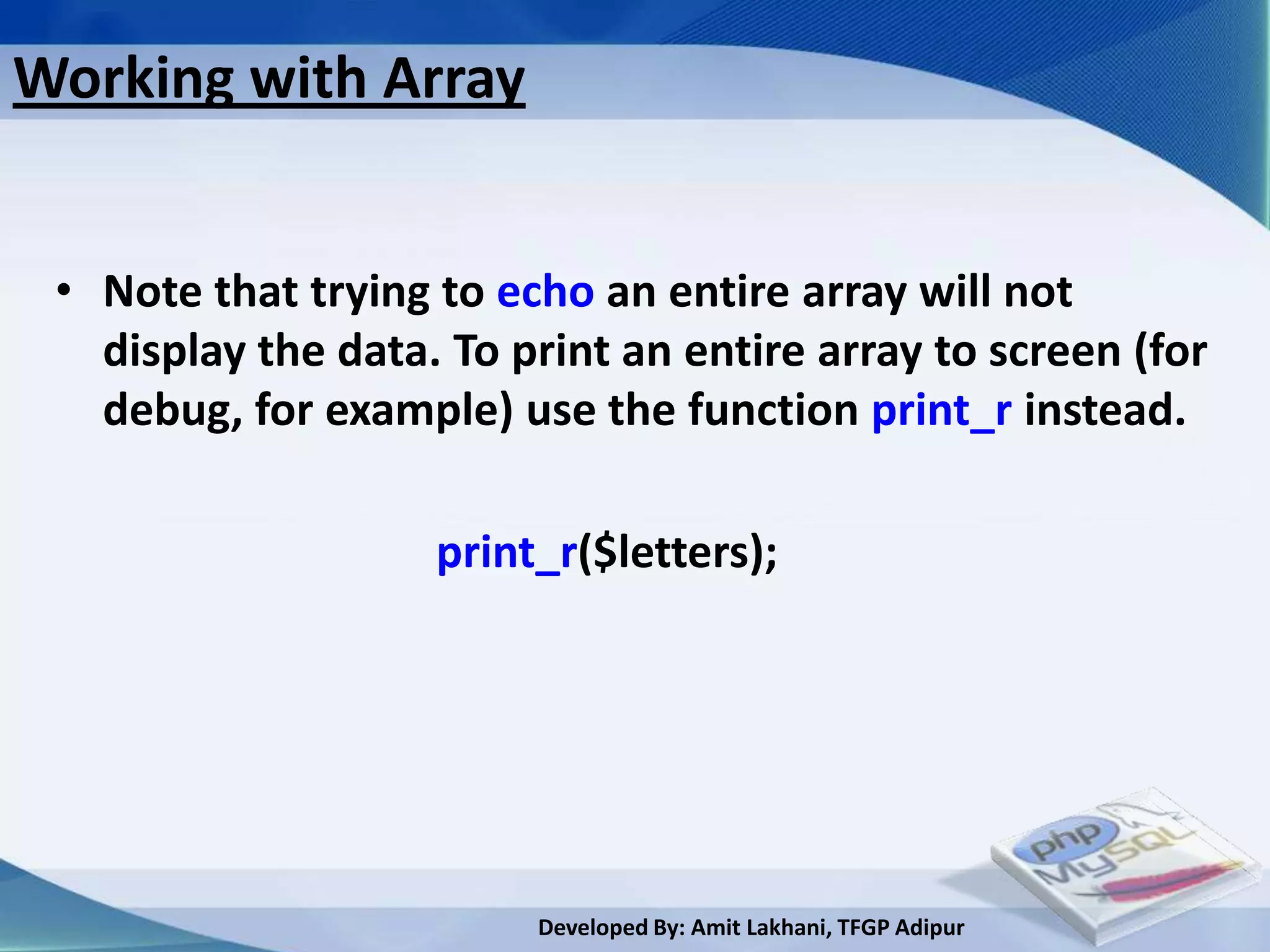 Working with Array


 • Note that trying to echo an entire array will not
   display the data. To print an entire array to screen (for
   debug, for example) use the function print_r instead.

                    print_r($letters);




                         Developed By: Amit Lakhani, TFGP Adipur
 