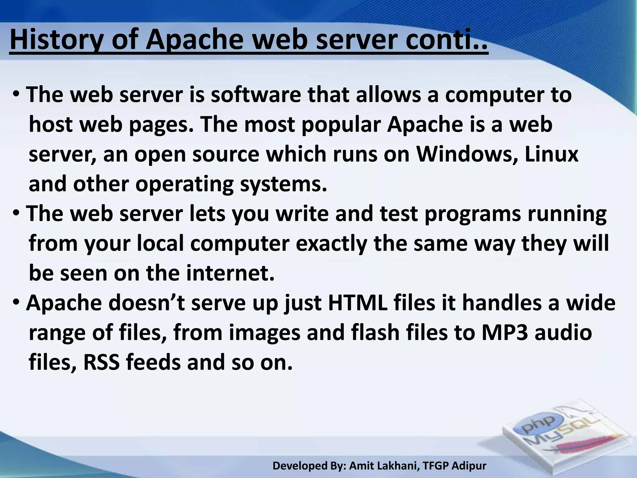 History of Apache web server conti..
• The web server is software that allows a computer to
  host web pages. The most popular Apache is a web
  server, an open source which runs on Windows, Linux
  and other operating systems.
• The web server lets you write and test programs running
  from your local computer exactly the same way they will
  be seen on the internet.
• Apache doesn’t serve up just HTML files it handles a wide
  range of files, from images and flash files to MP3 audio
  files, RSS feeds and so on.



                         Developed By: Amit Lakhani, TFGP Adipur
 