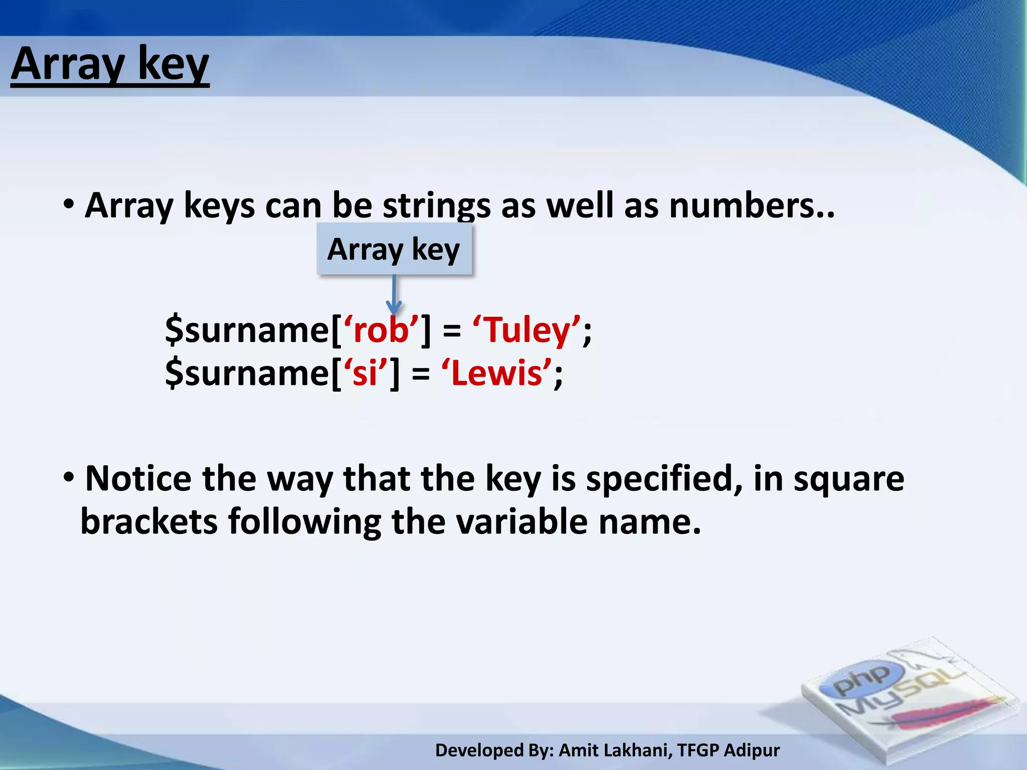 Array key

  • Array keys can be strings as well as numbers..
                  Array key

        $surname[‘rob’] = ‘Tuley’;
        $surname[‘si’] = ‘Lewis’;

  • Notice the way that the key is specified, in square
   brackets following the variable name.




                         Developed By: Amit Lakhani, TFGP Adipur
 