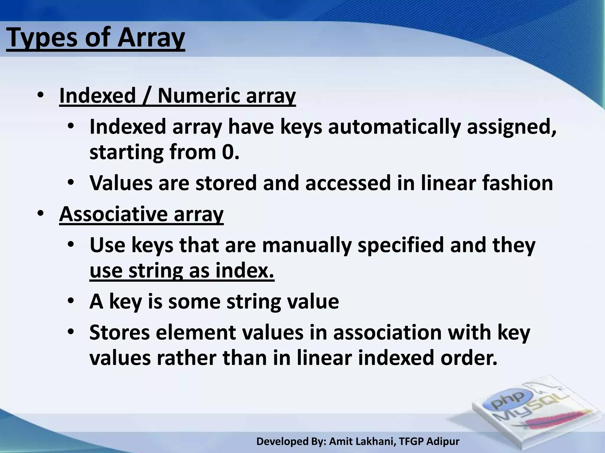 Types of Array
  • Indexed / Numeric array
     • Indexed array have keys automatically assigned,
       starting from 0.
     • Values are stored and accessed in linear fashion
  • Associative array
     • Use keys that are manually specified and they
       use string as index.
     • A key is some string value
     • Stores element values in association with key
       values rather than in linear indexed order.


                        Developed By: Amit Lakhani, TFGP Adipur
 