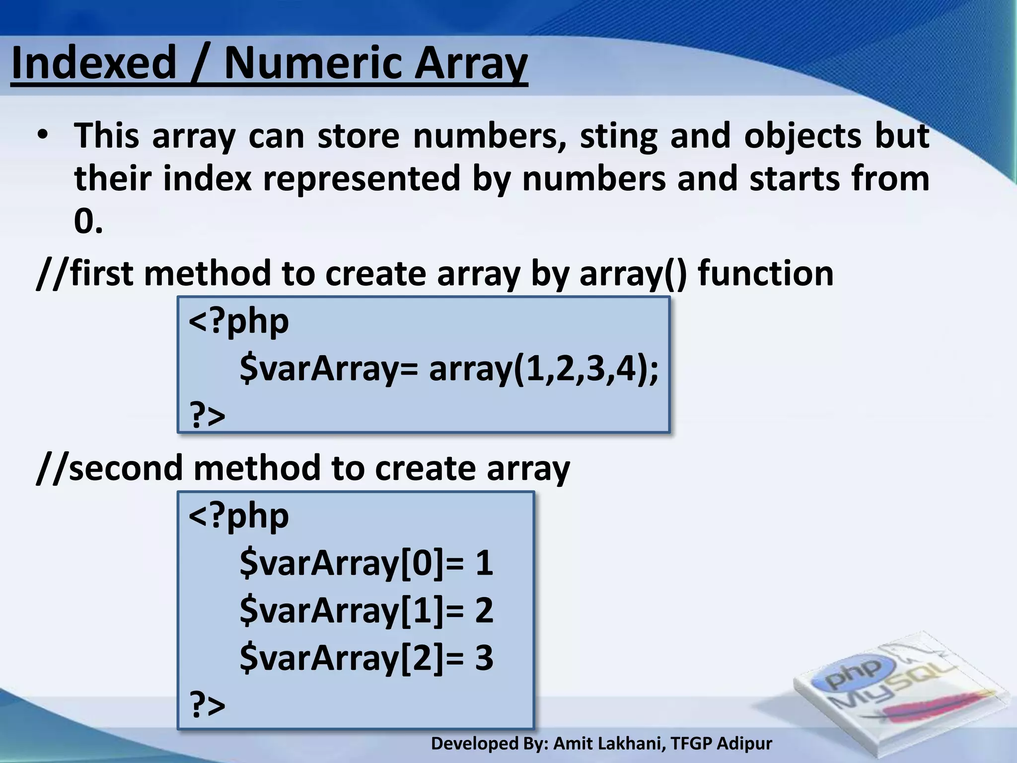 Indexed / Numeric Array
 • This array can store numbers, sting and objects but
   their index represented by numbers and starts from
   0.
 //first method to create array by array() function
           <?php
              $varArray= array(1,2,3,4);
           ?>
 //second method to create array
           <?php
              $varArray[0]= 1
              $varArray[1]= 2
              $varArray[2]= 3
           ?>
                        Developed By: Amit Lakhani, TFGP Adipur
 