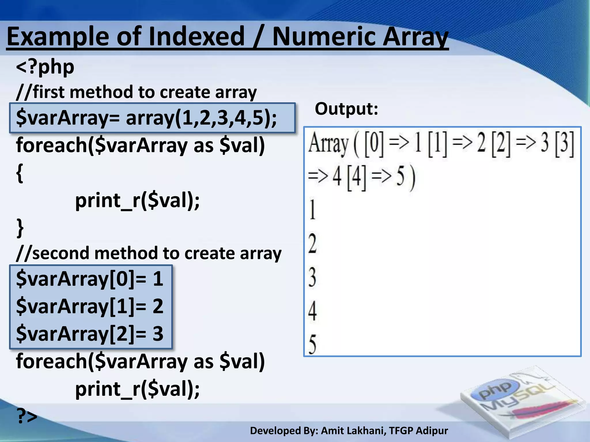 Example of Indexed / Numeric Array
<?php
//first method to create array
                                           Output:
$varArray= array(1,2,3,4,5);
foreach($varArray as $val)
{
      print_r($val);
}
//second method to create array
$varArray[0]= 1
$varArray[1]= 2
$varArray[2]= 3
foreach($varArray as $val)
      print_r($val);
?>                      Developed By: Amit Lakhani, TFGP Adipur
 