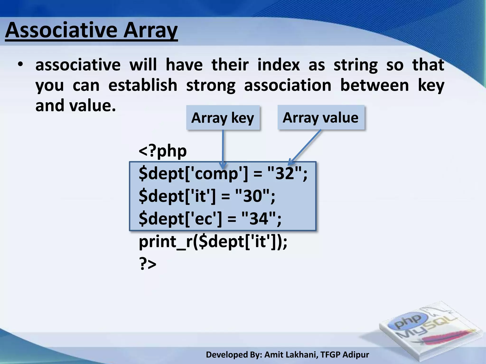 Associative Array
 • associative will have their index as string so that
   you can establish strong association between key
   and value.
                      Array key           Array value

                <?php
                $dept['comp'] = "32";
                $dept['it'] = "30";
                $dept['ec'] = "34";
                print_r($dept['it']);
                ?>



                        Developed By: Amit Lakhani, TFGP Adipur
 