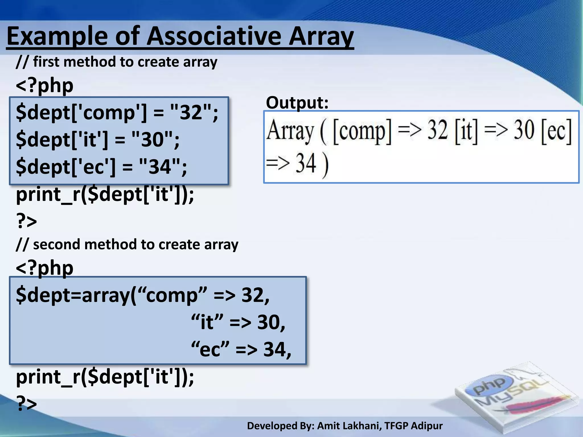 Example of Associative Array
// first method to create array
<?php
                                      Output:
$dept['comp'] = "32";
$dept['it'] = "30";
$dept['ec'] = "34";
print_r($dept['it']);
?>
// second method to create array
<?php
$dept=array(“comp” => 32,
                    “it” => 30,
                    “ec” => 34,
print_r($dept['it']);
?>
                                   Developed By: Amit Lakhani, TFGP Adipur
 
