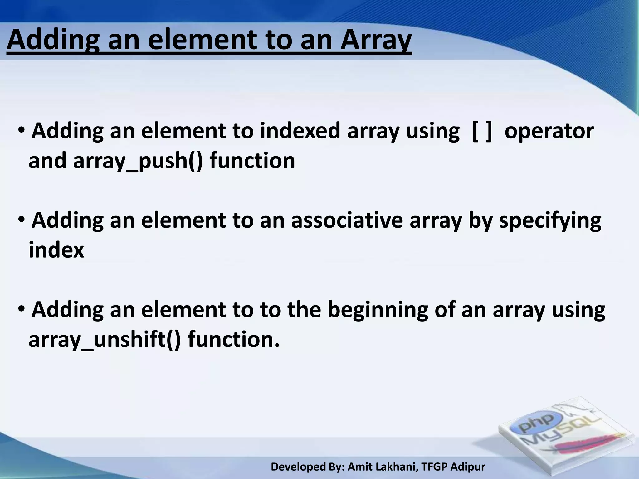 Adding an element to an Array

• Adding an element to indexed array using [ ] operator
 and array_push() function

• Adding an element to an associative array by specifying
 index

• Adding an element to to the beginning of an array using
 array_unshift() function.



                        Developed By: Amit Lakhani, TFGP Adipur
 