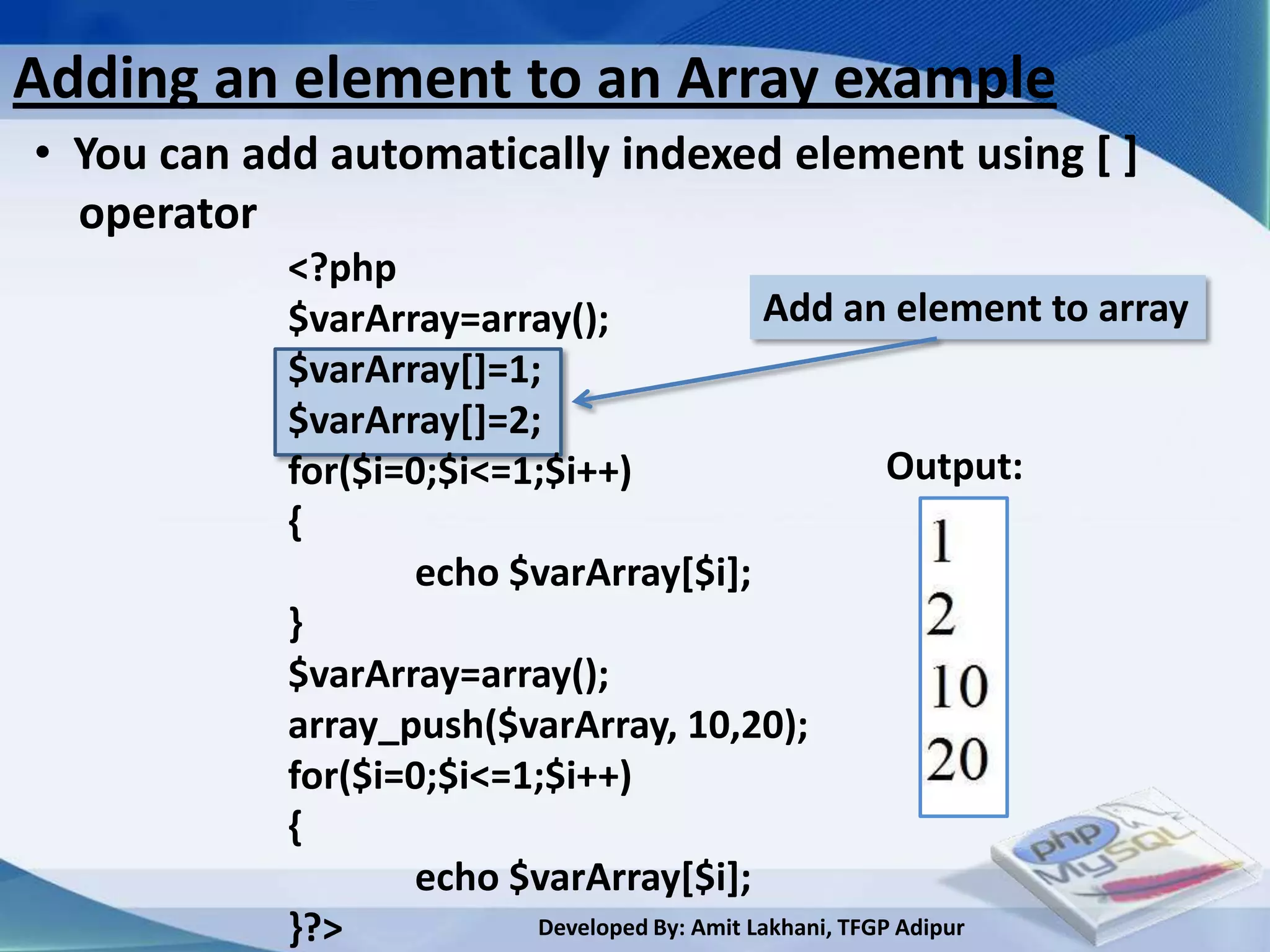 Adding an element to an Array example
• You can add automatically indexed element using [ ]
  operator
            <?php
            $varArray=array();                 Add an element to array
            $varArray[]=1;
            $varArray[]=2;
            for($i=0;$i<=1;$i++)                          Output:
            {
                   echo $varArray[$i];
            }
            $varArray=array();
            array_push($varArray, 10,20);
            for($i=0;$i<=1;$i++)
            {
                   echo $varArray[$i];
            }?>           Developed By: Amit Lakhani, TFGP Adipur
 