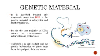  It is accepted beyond any
reasonable doubt that DNA is the
genetic material in eukaryotes and
most prokaryotes.
 By far the vast majority of DNA
occurs in chromosomes of
eukaryotes and prokaryotes.
 Therefore it is self evident that the
genetic information or genes must
be an integral part of chromosomes
 
