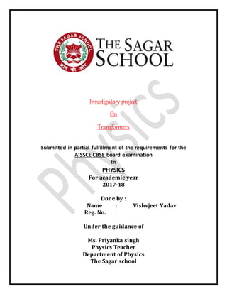 Investigatory project
On
Transformers
Submitted in partial fulfillment of the requirements for the
AISSCE CBSE board examination
In
PHYSICS
For academic year
2017-18
Done by :
Name : Vishvjeet Yadav
Reg. No. :
Under the guidance of
Ms. Priyanka singh
Physics Teacher
Department of Physics
The Sagar school
 