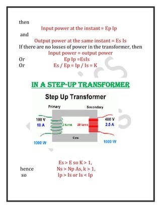 then
Input power at the instant= Ep Ip
and
Output power at the same instant = Es Is
If there are no losses of power in the transformer, then
Input power = output power
Or Ep Ip =EsIs
Or Es / Ep = Ip / Is = K
Es > E so K > 1,
hence Ns > Np As, k > 1,
so Ip > Is or Is < Ip
 